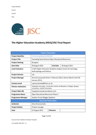Project Identifier:

Version:

Contact:

Date:




The Higher Education Academy (HEA)/JISC Final Report


                                                  Project Information
Project Identifier                   To be completed by HEA/JISC
Project Title                        Cascading Social Science Open Educational Resources
Project Hashtag                      #csapoer
Start Date                           30 August 2010               End Date     30 August 2011
Lead Institution                     C-SAP (Higher Education Academy Subject Centre for Sociology,
                                     Anthropology and Politics)
Project Director                     n/a
Project Manager                      Anna Gruszczynska (from 1 February 2011), Darren Marsh (until 30
                                     January 2011)
Contact email                        a.gruszczynska@bham.ac.uk
Partner Institutions                 Teesside University, University Centre at Blackburn College, Bangor
                                     University, Cardiff University

Project Web URL                      Csapopencascade.wordpress.com
Programme Name                       Open Educational Resources Phase 2
Programme Manager                    Heather Price/ Maggie Stephens
                                                 Document Information
Author(s)                            Anna Gruszczynska
Project Role(s)                      Project manager
Date                                 22 August 2011          Filename


                                                   Page 1 of 41

Document title: HEA/JISC Final Report Template

Last updated: May 2011 - v1
 