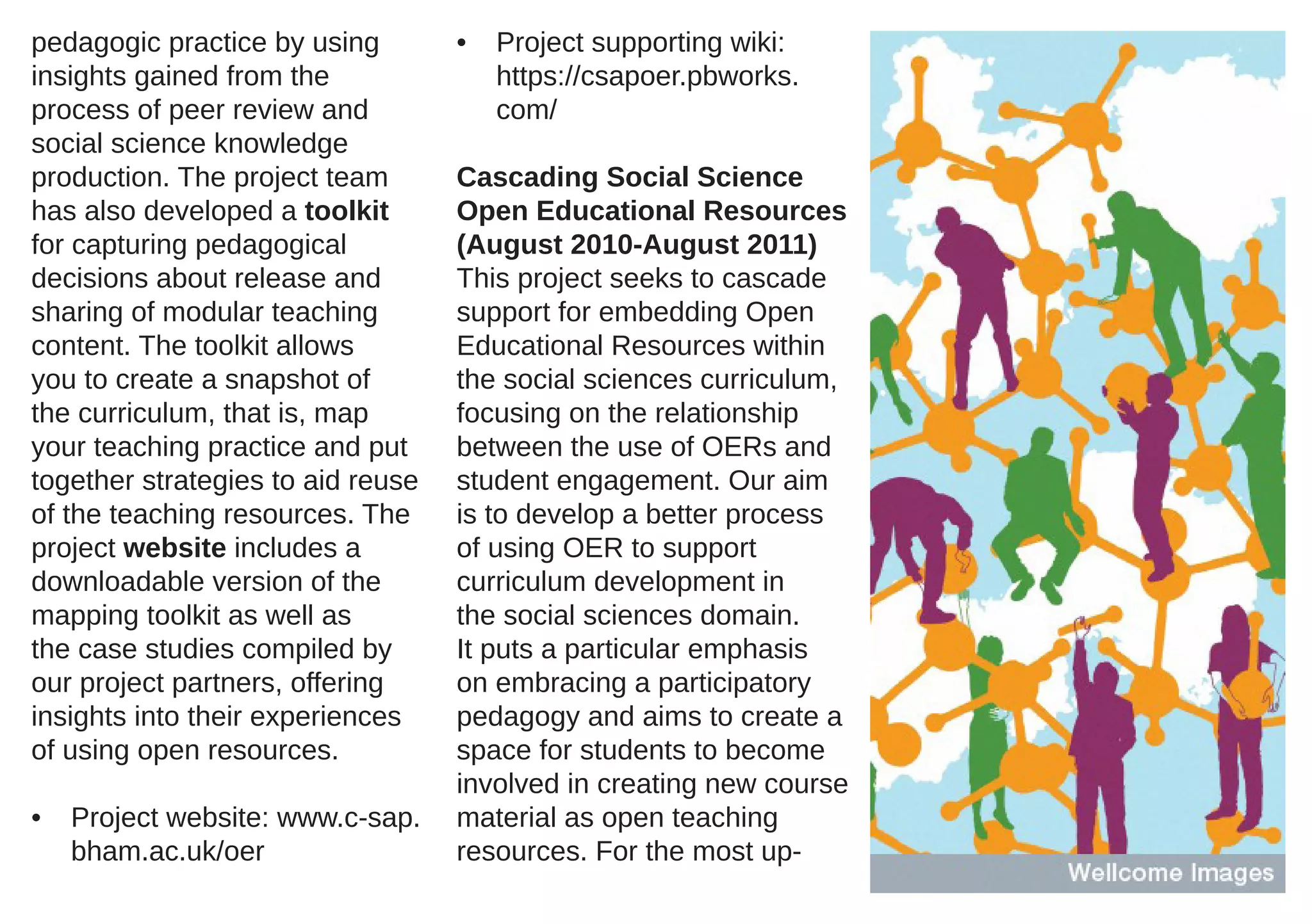 pedagogic practice by using        •   Project supporting wiki:
insights gained from the               https://csapoer.pbworks.
process of peer review and             com/
social science knowledge
production. The project team       Cascading Social Science
has also developed a toolkit       Open Educational Resources
for capturing pedagogical          (August 2010-August 2011)
decisions about release and        This project seeks to cascade
sharing of modular teaching        support for embedding Open
content. The toolkit allows        Educational Resources within
you to create a snapshot of        the social sciences curriculum,
the curriculum, that is, map       focusing on the relationship
your teaching practice and put     between the use of OERs and
together strategies to aid reuse   student engagement. Our aim
of the teaching resources. The     is to develop a better process
project website includes a         of using OER to support
downloadable version of the        curriculum development in
mapping toolkit as well as         the social sciences domain.
the case studies compiled by       It puts a particular emphasis
our project partners, offering     on embracing a participatory
insights into their experiences    pedagogy and aims to create a
of using open resources.           space for students to become
                                   involved in creating new course
•   Project website: www.c-sap.    material as open teaching
    bham.ac.uk/oer                 resources. For the most up-
 