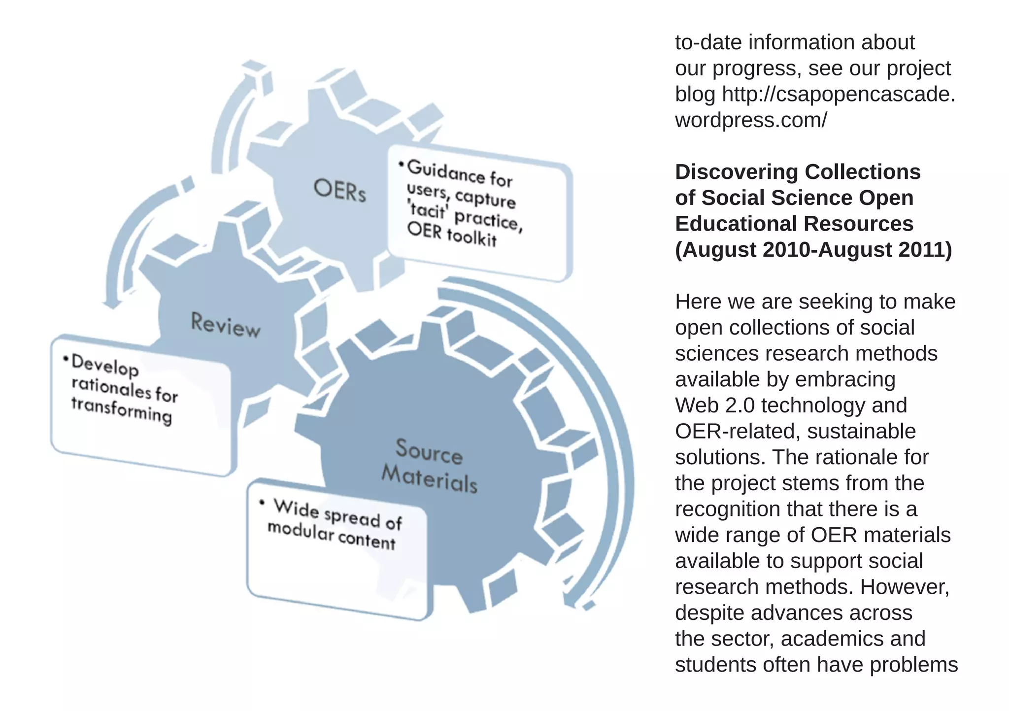 to-date information about
our progress, see our project
blog http://csapopencascade.
wordpress.com/

Discovering Collections
of Social Science Open
Educational Resources
(August 2010-August 2011)

Here we are seeking to make
open collections of social
sciences research methods
available by embracing
Web 2.0 technology and
OER-related, sustainable
solutions. The rationale for
the project stems from the
recognition that there is a
wide range of OER materials
available to support social
research methods. However,
despite advances across
the sector, academics and
students often have problems
 