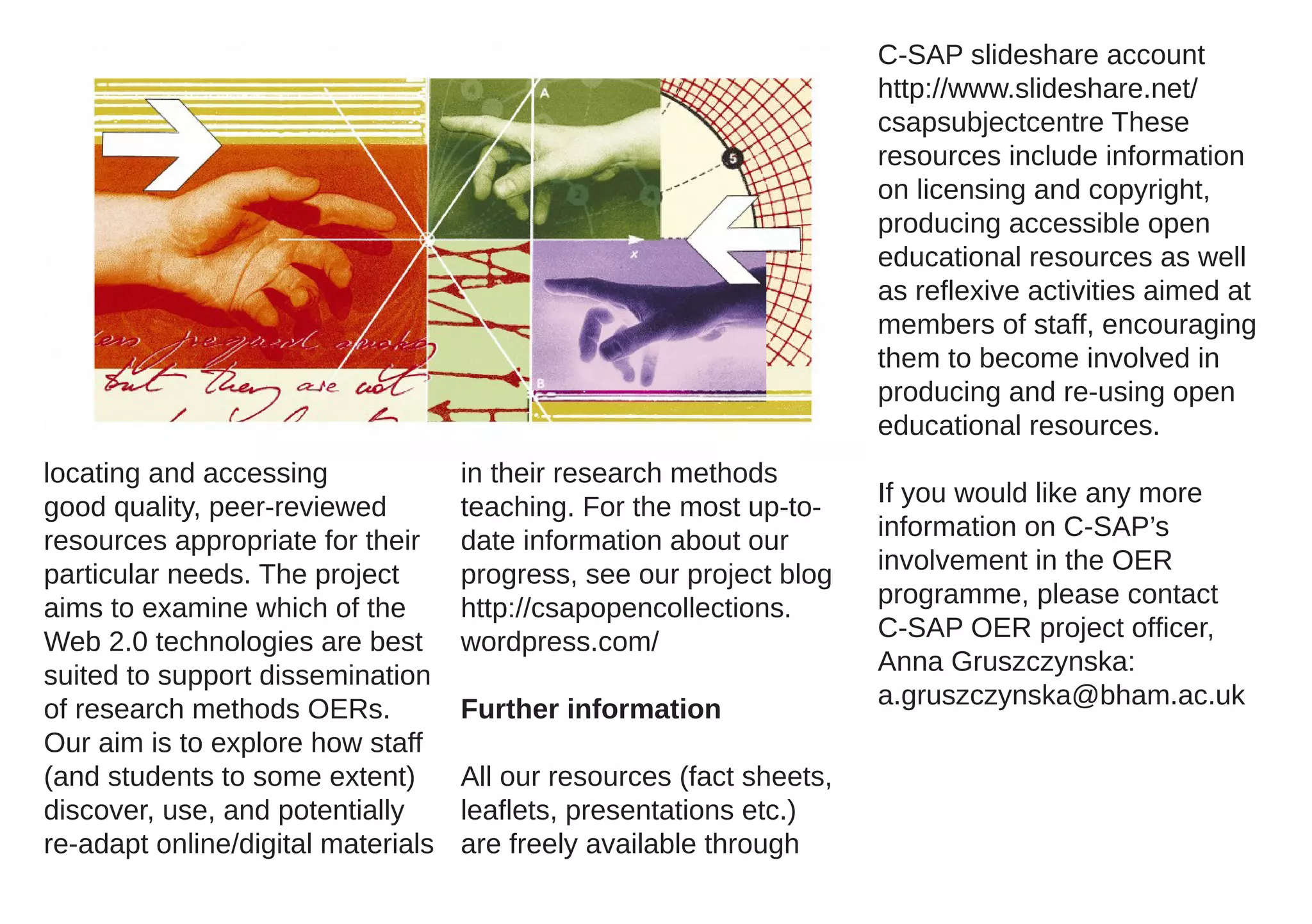 C-SAP slideshare account
                                                                      http://www.slideshare.net/
                                                                      csapsubjectcentre These
                                                                      resources include information
                                                                      on licensing and copyright,
                                                                      producing accessible open
                                                                      educational resources as well
                                                                      as reflexive activities aimed at
                                                                      members of staff, encouraging
                                                                      them to become involved in
                                                                      producing and re-using open
                                                                      educational resources.
locating and accessing              in their research methods
good quality, peer-reviewed         teaching. For the most up-to-     If you would like any more
resources appropriate for their     date information about our        information on C-SAP’s
particular needs. The project       progress, see our project blog    involvement in the OER
aims to examine which of the        http://csapopencollections.       programme, please contact
Web 2.0 technologies are best       wordpress.com/                    C-SAP OER project officer,
suited to support dissemination                                       Anna Gruszczynska:
of research methods OERs.           Further information               a.gruszczynska@bham.ac.uk
Our aim is to explore how staff
(and students to some extent)       All our resources (fact sheets,
discover, use, and potentially      leaflets, presentations etc.)
re-adapt online/digital materials   are freely available through
 