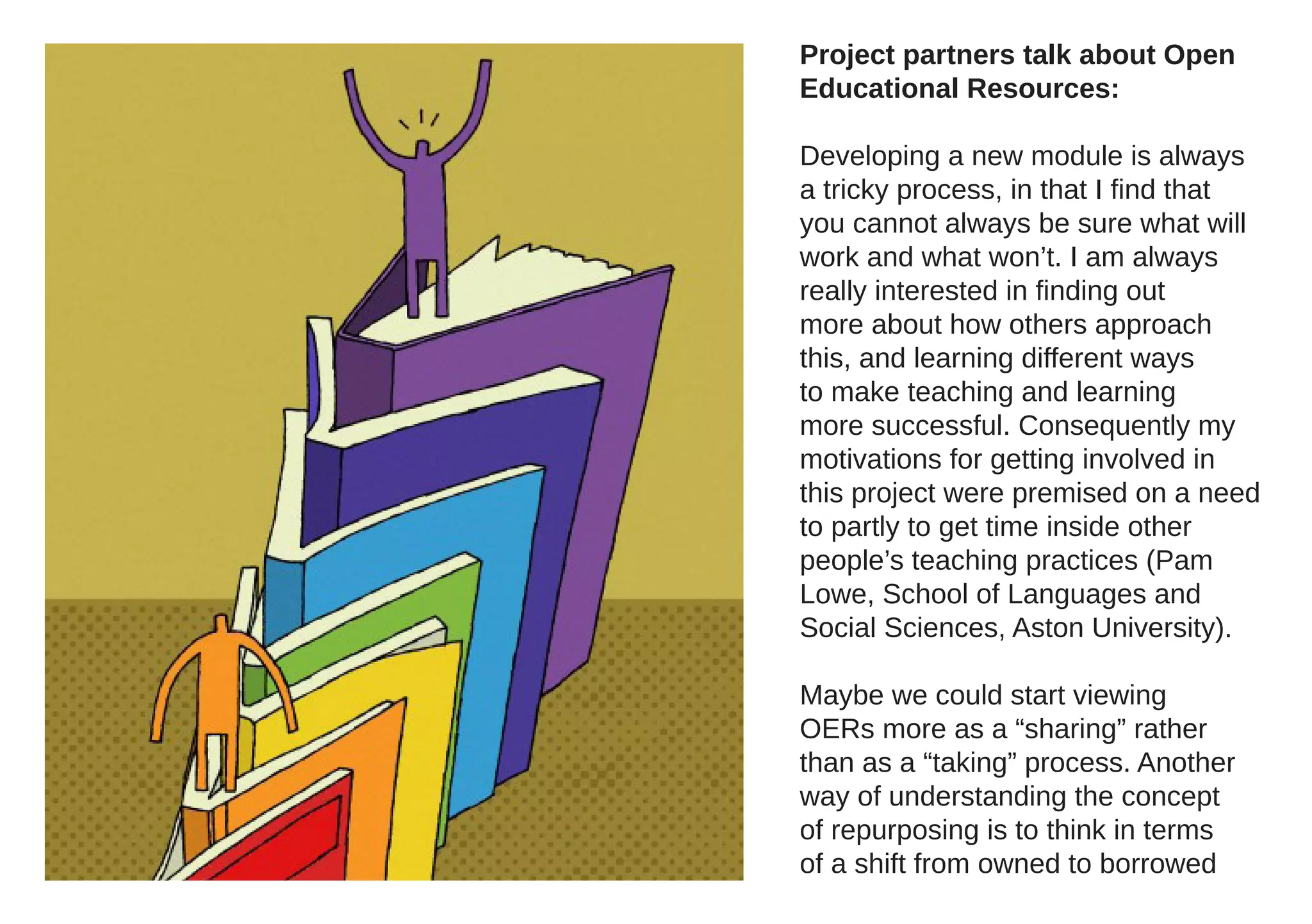 Project partners talk about Open
Educational Resources:

Developing a new module is always
a tricky process, in that I find that
you cannot always be sure what will
work and what won’t. I am always
really interested in finding out
more about how others approach
this, and learning different ways
to make teaching and learning
more successful. Consequently my
motivations for getting involved in
this project were premised on a need
to partly to get time inside other
people’s teaching practices (Pam
Lowe, School of Languages and
Social Sciences, Aston University).

Maybe we could start viewing
OERs more as a “sharing” rather
than as a “taking” process. Another
way of understanding the concept
of repurposing is to think in terms
of a shift from owned to borrowed
 