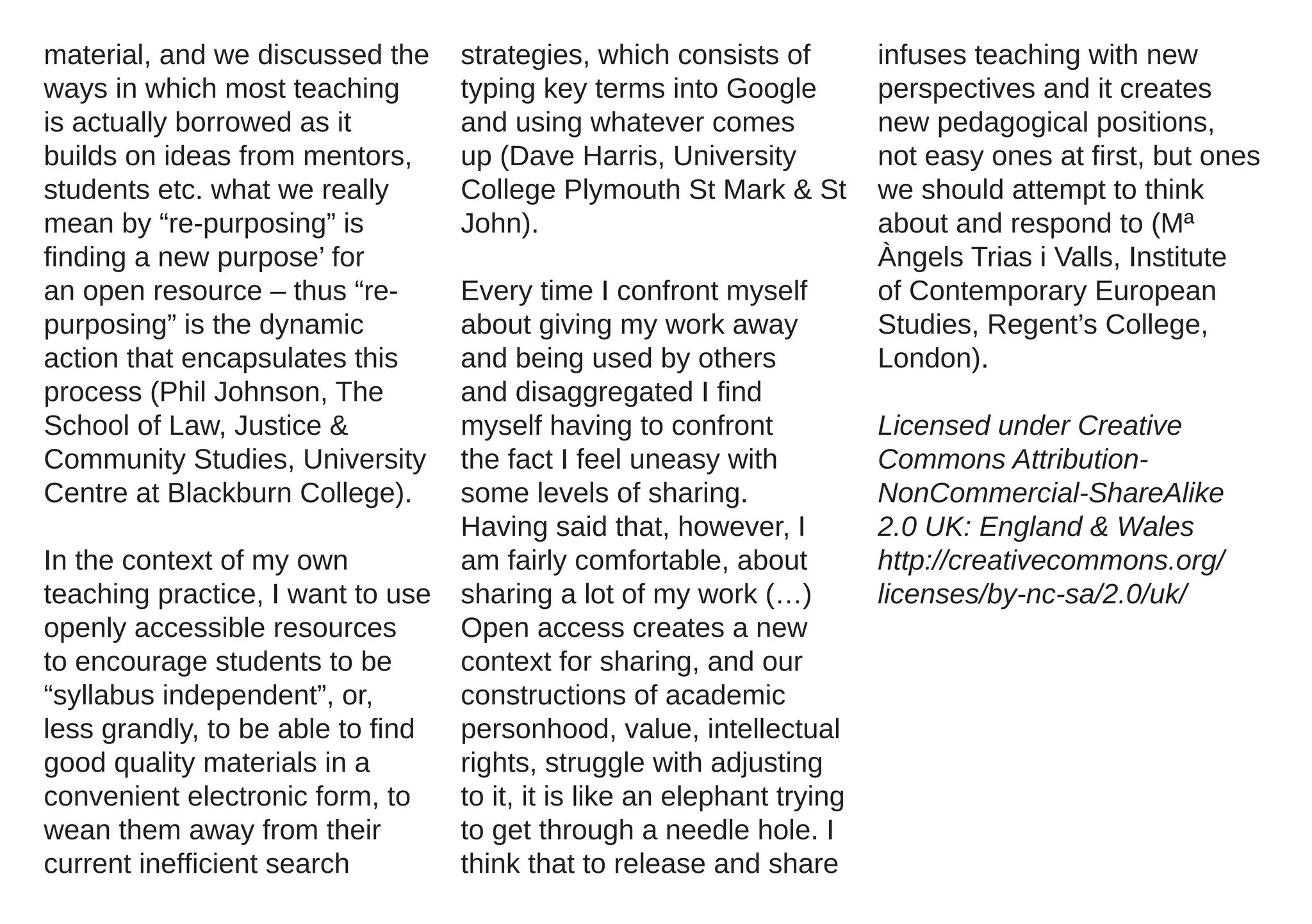 material, and we discussed the     strategies, which consists of          infuses teaching with new
ways in which most teaching        typing key terms into Google           perspectives and it creates
is actually borrowed as it         and using whatever comes               new pedagogical positions,
builds on ideas from mentors,      up (Dave Harris, University            not easy ones at first, but ones
students etc. what we really       College Plymouth St Mark & St          we should attempt to think
mean by “re-purposing” is          John).                                 about and respond to (Mª
finding a new purpose’ for                                                Àngels Trias i Valls, Institute
an open resource – thus “re-       Every time I confront myself           of Contemporary European
purposing” is the dynamic          about giving my work away              Studies, Regent’s College,
action that encapsulates this      and being used by others               London).
process (Phil Johnson, The         and disaggregated I find
School of Law, Justice &           myself having to confront              Licensed under Creative
Community Studies, University      the fact I feel uneasy with            Commons Attribution-
Centre at Blackburn College).      some levels of sharing.                NonCommercial-ShareAlike
                                   Having said that, however, I           2.0 UK: England & Wales
In the context of my own           am fairly comfortable, about           http://creativecommons.org/
teaching practice, I want to use   sharing a lot of my work (…)           licenses/by-nc-sa/2.0/uk/
openly accessible resources        Open access creates a new
to encourage students to be        context for sharing, and our
“syllabus independent”, or,        constructions of academic
less grandly, to be able to find   personhood, value, intellectual
good quality materials in a        rights, struggle with adjusting
convenient electronic form, to     to it, it is like an elephant trying
wean them away from their          to get through a needle hole. I
current inefficient search         think that to release and share
 