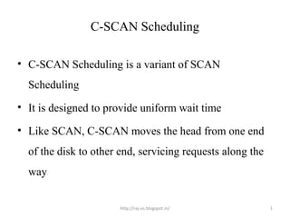 C-SCAN Scheduling

• C-SCAN Scheduling is a variant of SCAN
  Scheduling
• It is designed to provide uniform wait time

• Like SCAN, C-SCAN moves the head from one end
  of the disk to other end, servicing requests along the
  way


                       http://raj-os.blogspot.in/          1
 