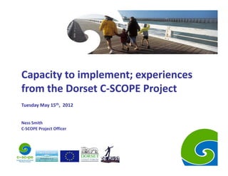 Capacity to implement; experiences 
from the Dorset C‐SCOPE Project
Tuesday May 15th,  2012


Ness Smith
C‐SCOPE Project Officer
 