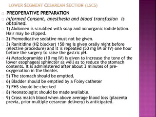PREOPERATIVE PREPARATION
Informed Consent, anesthesia and blood transfusion is
obtained.
1) Abdomen is scrubbed with soap and nonorganic iodidelotion.
Hair may be clipped.
2) Premedicative sedative must not be given.
3) Ranitidine (H2 blocker) 150 mg is given orally night before
(elective procedure) and it is repeated (50 mg IM or IV) one hour
before the surgery to raise the gastric pH.
4) Metoclopramide (10 mg IV) is given to increase the tone of the
lower esophageal sphincter as well as to reduce the stomach
contents. It is administered after about 3 minutes of pre-
oxygenation in the theater.
5) The stomach should be emptied,
6) Bladder should be emptied by a Foley catheter
7) FHS should be checked
8) Neonatologist should be made available.
9) Cross match blood when above average blood loss (placenta
previa, prior multiple cesarean delivery) is anticipated.
 