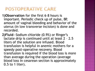 1)Observation for the first 6–8 hours is
important. Periodic check up of pulse, BP
,
amount of vaginal bleeding and behavior of the
uterus (in low transverse incision) is done and
recorded.
2)Fluid—Sodium chloride (0.9%) or Ringer’s
lactate drip is continued until at least 2 – 2.5
liters of the solution are infused. Blood
transfusion is helpful in anemic mothers for a
speedy post-operative recovery. Blood
transfusion is required if the blood loss is more
than average during the operation (average
blood loss in cesarean section is approximately
0.5 to 1 liter).
 