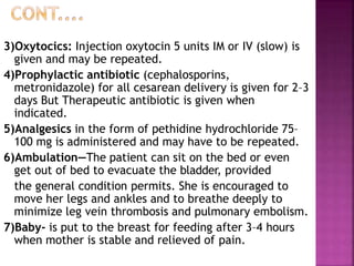 3)Oxytocics: Injection oxytocin 5 units IM or IV (slow) is
given and may be repeated.
4)Prophylactic antibiotic (cephalosporins,
metronidazole) for all cesarean delivery is given for 2–3
days But Therapeutic antibiotic is given when
indicated.
5)Analgesics in the form of pethidine hydrochloride 75–
100 mg is administered and may have to be repeated.
6)Ambulation—The patient can sit on the bed or even
get out of bed to evacuate the bladder, provided
the general condition permits. She is encouraged to
move her legs and ankles and to breathe deeply to
minimize leg vein thrombosis and pulmonary embolism.
7)Baby- is put to the breast for feeding after 3–4 hours
when mother is stable and relieved of pain.
 