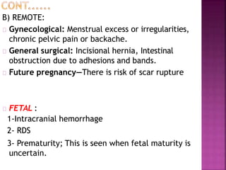 B) REMOTE:
Gynecological: Menstrual excess or irregularities,
chronic pelvic pain or backache.
General surgical: Incisional hernia, Intestinal
obstruction due to adhesions and bands.
Future pregnancy—There is risk of scar rupture
FETAL :
1-Intracranial hemorrhage
2- RDS
3- Prematurity; This is seen when fetal maturity is
uncertain.
 