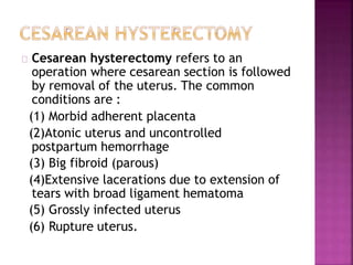 Cesarean hysterectomy refers to an
operation where cesarean section is followed
by removal of the uterus. The common
conditions are :
(1) Morbid adherent placenta
(2)Atonic uterus and uncontrolled
postpartum hemorrhage
(3) Big fibroid (parous)
(4)Extensive lacerations due to extension of
tears with broad ligament hematoma
(5) Grossly infected uterus
(6) Rupture uterus.
 