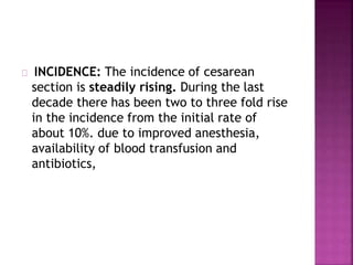 INCIDENCE: The incidence of cesarean
section is steadily rising. During the last
decade there has been two to three fold rise
in the incidence from the initial rate of
about 10%. due to improved anesthesia,
availability of blood transfusion and
antibiotics,
 