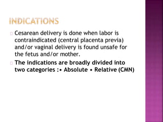 Cesarean delivery is done when labor is
contraindicated (central placenta previa)
and/or vaginal delivery is found unsafe for
the fetus and/or mother.
The indications are broadly divided into
two categories :• Absolute • Relative (CMN)
 