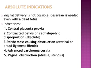 Vaginal delivery is not possible. Cesarean is needed
even with a dead fetus
Indications:
1. Central placenta previa
2.Contracted pelvis or cephalopelvic
disproportion (absolute)
3.Pelvic mass causing obstruction (cervical or
broad ligament fibroid)
4. Advanced carcinoma cervix
5. Vaginal obstruction (atresia, stenosis)
 