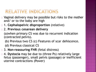 Vaginal delivery may be possible but risks to the mother
and/ or to the baby are high
1. Cephalopelvic disproportion (relative)
2. Previous cesarean delivery
(a)when primary CS was due to recurrent indication
(contracted pelvis).
(b) Previous two CS (c) Features of scar dehiscence.
(d) Previous classical CS
3. Non-reassuring FHR (fetal distress)
4. Dystocia may be due to (three Ps) relatively large
fetus (passenger), small pelvis (passage) or inefficient
uterine contractions (Power)
 