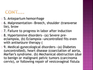 5. Antepartum hemorrhage
6. Malpresentation—Breech, shoulder (transverse
lie), brow
7. Failure to progress in labor after induction
8. Hypertensive disorders—(a) Severe pre-
eclampsia, (b) Eclampsia—uncontrolled fits even
with antiseizure therapy (
9. Medical-gynecological disorders—(a) Diabetes
(uncontrolled), heart disease (coarctation of aorta,
Marfan’s syndrome. (b) Mechanical obstruction (due
to benign or malignant pelvic tumors (carcinoma
cervix), or following repair of vesicovaginal fistula
 