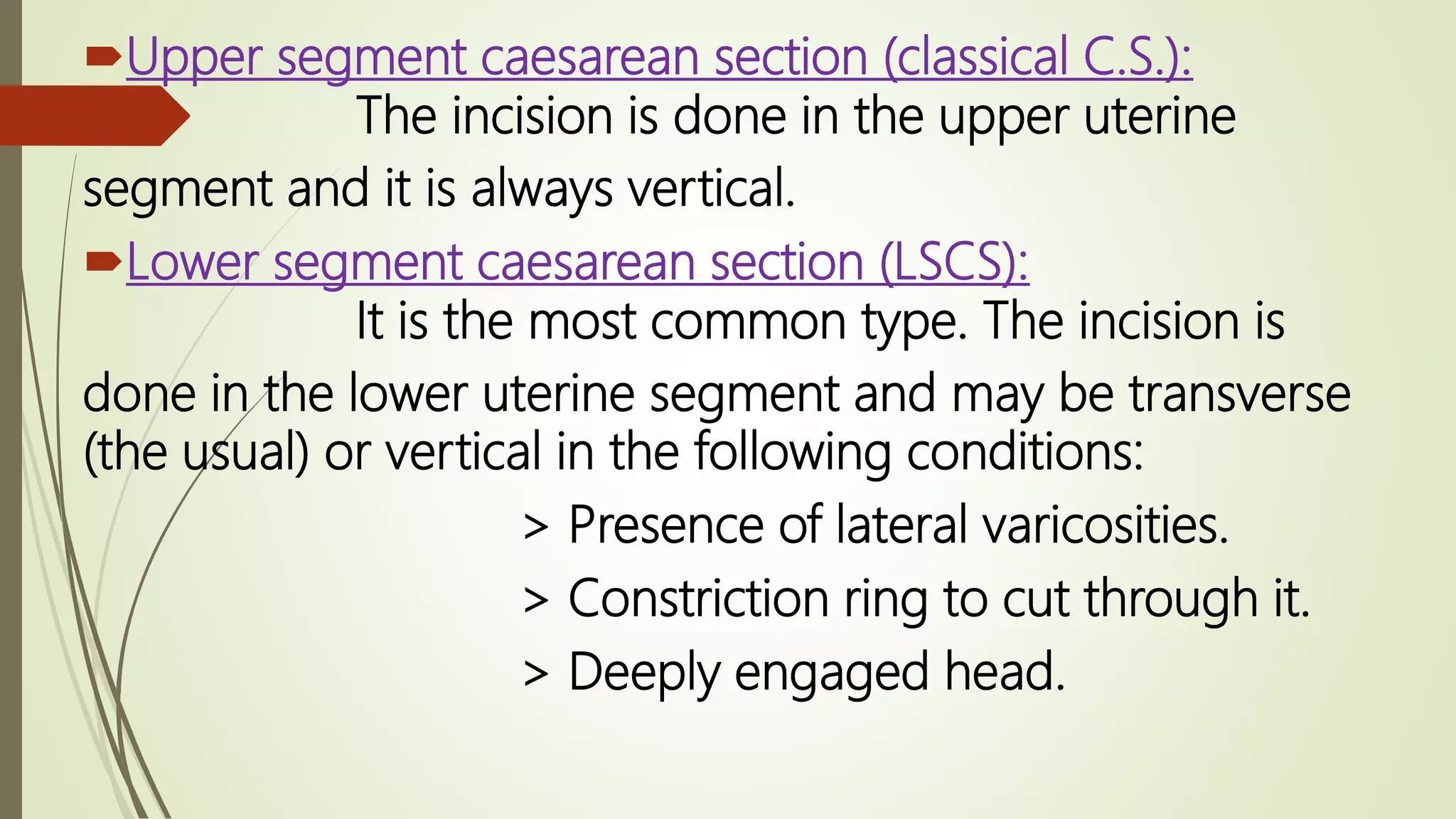 Upper segment caesarean section (classical C.S.):
The incision is done in the upper uterine
segment and it is always vertical.
Lower segment caesarean section (LSCS):
It is the most common type. The incision is
done in the lower uterine segment and may be transverse
(the usual) or vertical in the following conditions:
> Presence of lateral varicosities.
> Constriction ring to cut through it.
> Deeply engaged head.
 