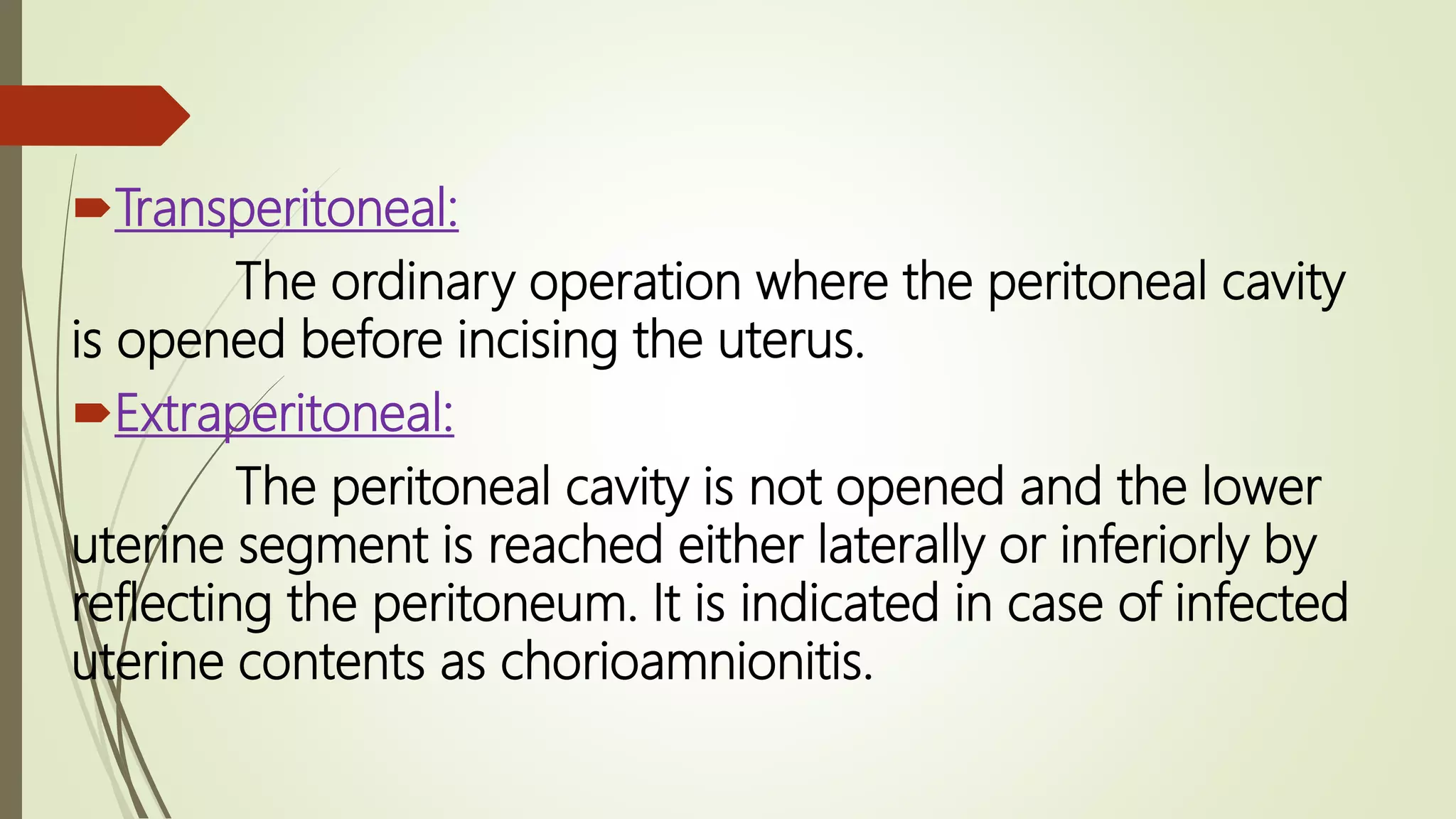 Transperitoneal:
The ordinary operation where the peritoneal cavity
is opened before incising the uterus.
Extraperitoneal:
The peritoneal cavity is not opened and the lower
uterine segment is reached either laterally or inferiorly by
reflecting the peritoneum. It is indicated in case of infected
uterine contents as chorioamnionitis.
 