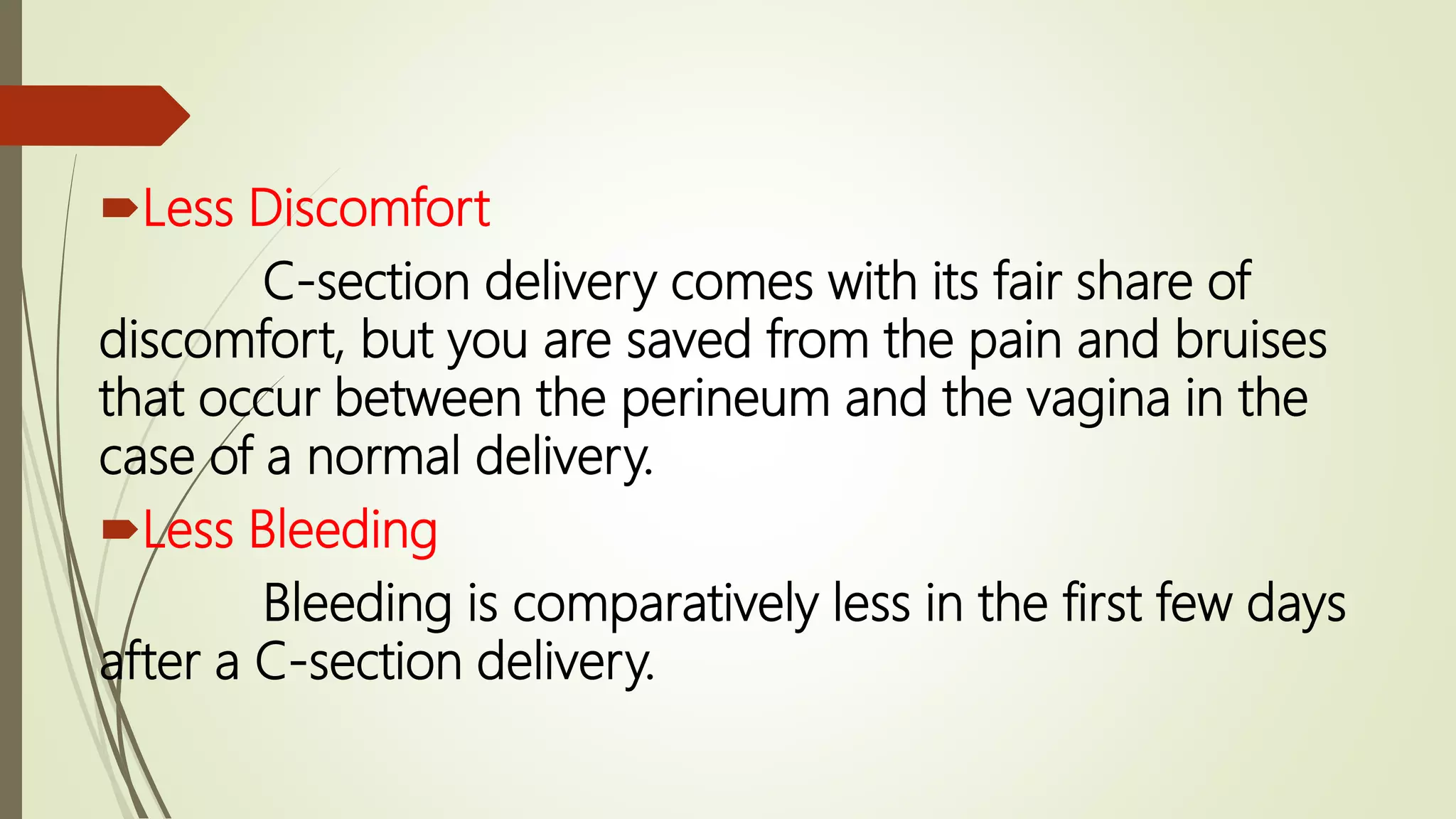 Less Discomfort
C-section delivery comes with its fair share of
discomfort, but you are saved from the pain and bruises
that occur between the perineum and the vagina in the
case of a normal delivery.
Less Bleeding
Bleeding is comparatively less in the first few days
after a C-section delivery.
 
