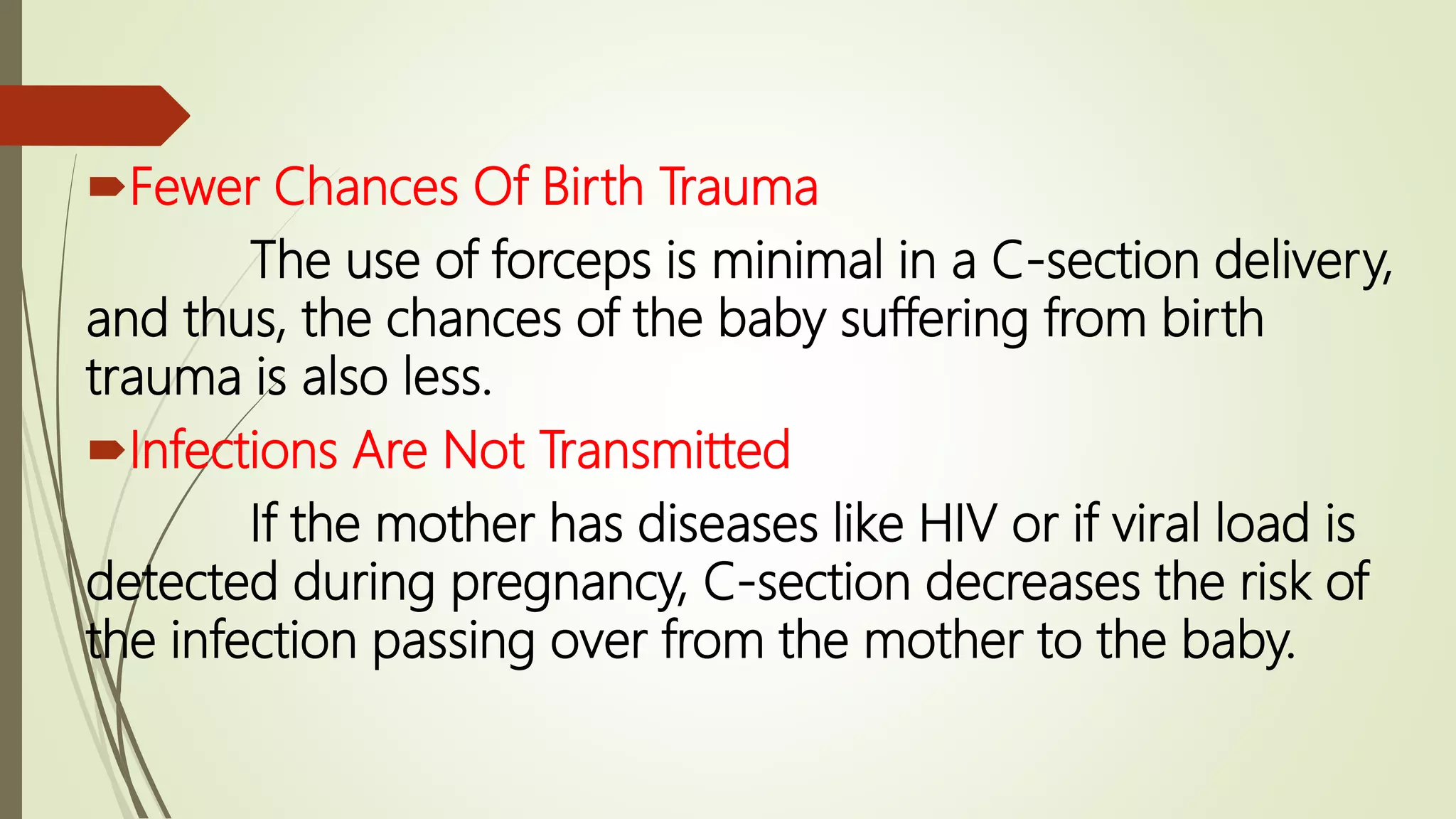 Fewer Chances Of Birth Trauma
The use of forceps is minimal in a C-section delivery,
and thus, the chances of the baby suffering from birth
trauma is also less.
Infections Are Not Transmitted
If the mother has diseases like HIV or if viral load is
detected during pregnancy, C-section decreases the risk of
the infection passing over from the mother to the baby.
 