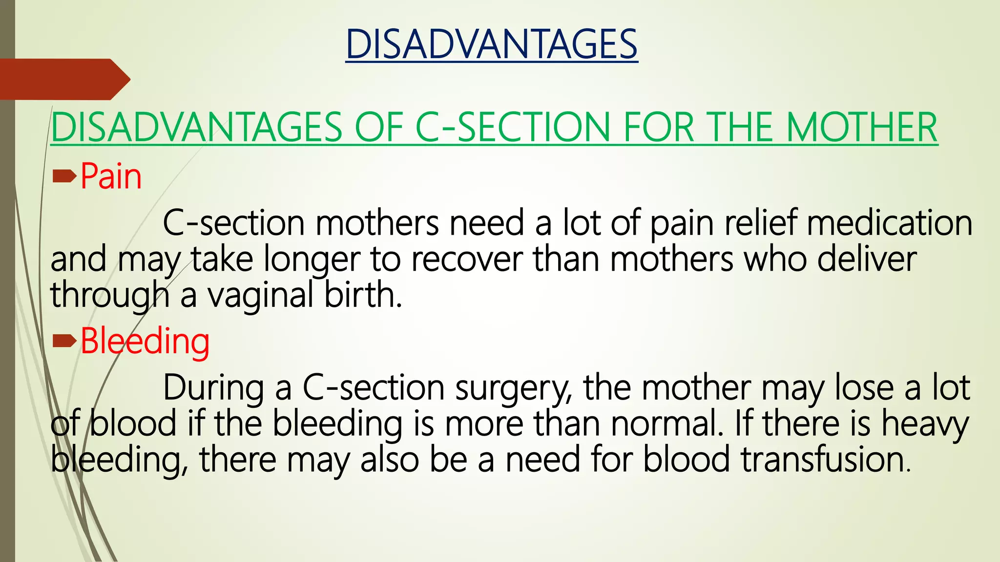 DISADVANTAGES
DISADVANTAGES OF C-SECTION FOR THE MOTHER
Pain
C-section mothers need a lot of pain relief medication
and may take longer to recover than mothers who deliver
through a vaginal birth.
Bleeding
During a C-section surgery, the mother may lose a lot
of blood if the bleeding is more than normal. If there is heavy
bleeding, there may also be a need for blood transfusion.
 