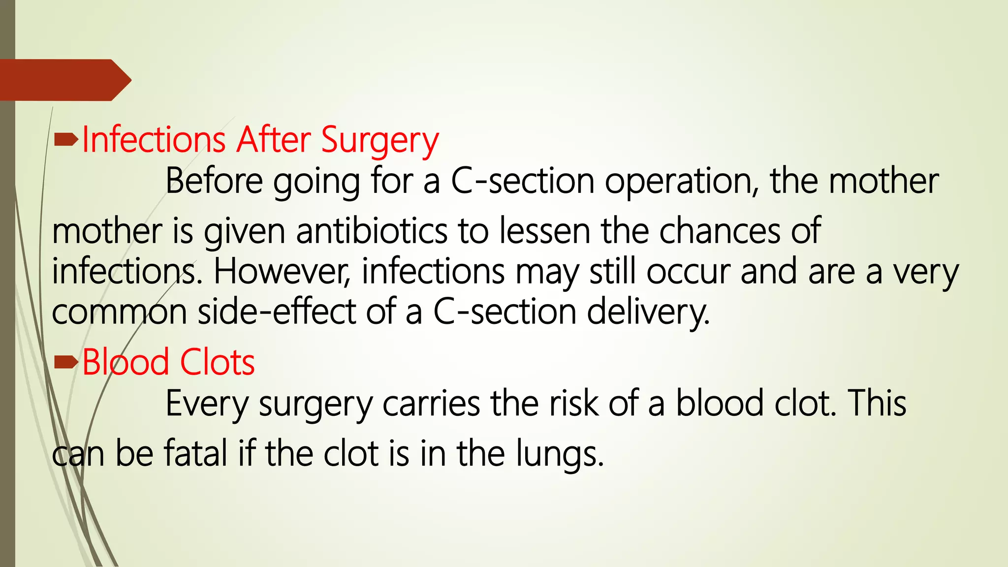 Infections After Surgery
Before going for a C-section operation, the mother
mother is given antibiotics to lessen the chances of
infections. However, infections may still occur and are a very
common side-effect of a C-section delivery.
Blood Clots
Every surgery carries the risk of a blood clot. This
can be fatal if the clot is in the lungs.
 