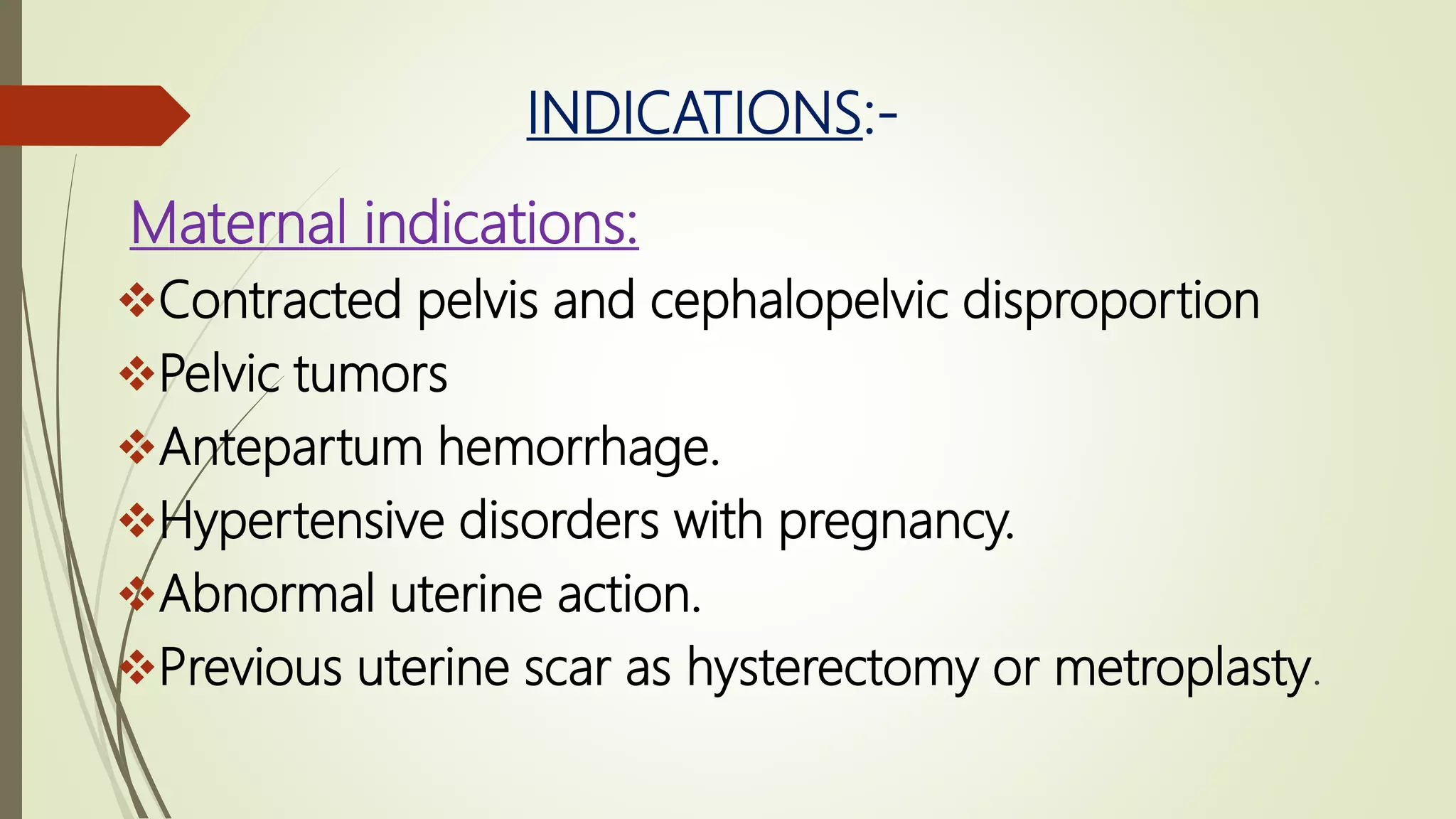 INDICATIONS:-
Maternal indications:
Contracted pelvis and cephalopelvic disproportion
Pelvic tumors
Antepartum hemorrhage.
Hypertensive disorders with pregnancy.
Abnormal uterine action.
Previous uterine scar as hysterectomy or metroplasty.
 
