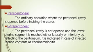 Transperitoneal:
The ordinary operation where the peritoneal cavity
is opened before incising the uterus.
Extraperitoneal:
The peritoneal cavity is not opened and the lower
uterine segment is reached either laterally or inferiorly by
reflecting the peritoneum. It is indicated in case of infected
uterine contents as chorioamnionitis.
 