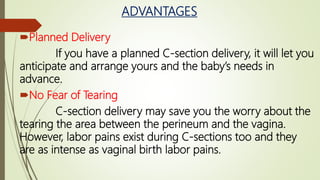 ADVANTAGES
Planned Delivery
If you have a planned C-section delivery, it will let you
anticipate and arrange yours and the baby’s needs in
advance.
No Fear of Tearing
C-section delivery may save you the worry about the
tearing the area between the perineum and the vagina.
However, labor pains exist during C-sections too and they
are as intense as vaginal birth labor pains.
 