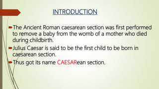 INTRODUCTION
The Ancient Roman caesarean section was first performed
to remove a baby from the womb of a mother who died
during childbirth.
Julius Caesar is said to be the first child to be born in
caesarean section.
Thus got its name CAESARean section.
 