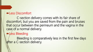 Less Discomfort
C-section delivery comes with its fair share of
discomfort, but you are saved from the pain and bruises
that occur between the perineum and the vagina in the
case of a normal delivery.
Less Bleeding
Bleeding is comparatively less in the first few days
after a C-section delivery.
 