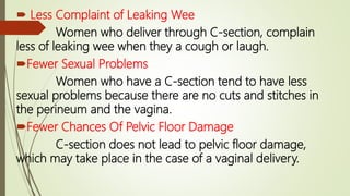  Less Complaint of Leaking Wee
Women who deliver through C-section, complain
less of leaking wee when they a cough or laugh.
Fewer Sexual Problems
Women who have a C-section tend to have less
sexual problems because there are no cuts and stitches in
the perineum and the vagina.
Fewer Chances Of Pelvic Floor Damage
C-section does not lead to pelvic floor damage,
which may take place in the case of a vaginal delivery.
 