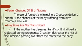 Fewer Chances Of Birth Trauma
The use of forceps is minimal in a C-section delivery,
and thus, the chances of the baby suffering from birth
trauma is also less.
Infections Are Not Transmitted
If the mother has diseases like HIV or if viral load is
detected during pregnancy, C-section decreases the risk of
the infection passing over from the mother to the baby.
 