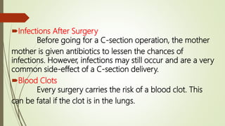 Infections After Surgery
Before going for a C-section operation, the mother
mother is given antibiotics to lessen the chances of
infections. However, infections may still occur and are a very
common side-effect of a C-section delivery.
Blood Clots
Every surgery carries the risk of a blood clot. This
can be fatal if the clot is in the lungs.
 