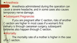 Anesthesia
Anesthesia administered during the operation can
cause a severe headache, and in some cases also causes
temporary nerve damage.
Subsequent Pregnancies
If you are pregnant after C-section, risks of another
C-section are higher In most cases if a woman’s first
delivery is through caesarean surgery, subsequent
deliveries also happen through C-section.
Mortality
The mortality rate of a mother is higher in the case
of a C-section.
 