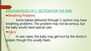 DISADVANTAGES OF C-SECTION FOR THE BABY
Breathing Problems
Some babies delivered through C-section may have
breathing problems. The problem may not be serious, but
the baby would need special care.
Injury
In rare cases, the baby may get hurt by the doctor’s
scalpel, though this usually heals.
 