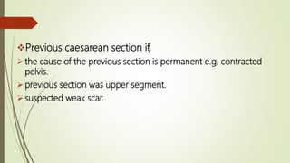 Previous caesarean section if,
 the cause of the previous section is permanent e.g. contracted
pelvis.
 previous section was upper segment.
 suspected weak scar.
 