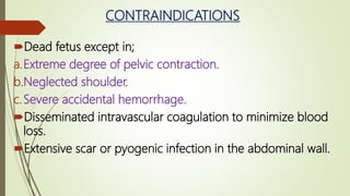CONTRAINDICATIONS
Dead fetus except in;
a.Extreme degree of pelvic contraction.
b.Neglected shoulder.
c.Severe accidental hemorrhage.
Disseminated intravascular coagulation to minimize blood
loss.
Extensive scar or pyogenic infection in the abdominal wall.
 