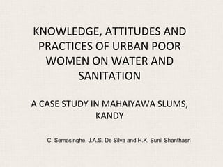 KNOWLEDGE, ATTITUDES AND
 PRACTICES OF URBAN POOR
  WOMEN ON WATER AND
        SANITATION

A CASE STUDY IN MAHAIYAWA SLUMS,
              KANDY

   C. Semasinghe, J.A.S. De Silva and H.K. Sunil Shanthasri
 