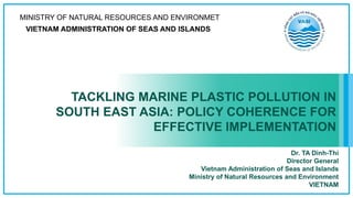 TACKLING MARINE PLASTIC POLLUTION IN
SOUTH EAST ASIA: POLICY COHERENCE FOR
EFFECTIVE IMPLEMENTATION
MINISTRY OF NATURAL RESOURCES AND ENVIRONMET
VIETNAM ADMINISTRATION OF SEAS AND ISLANDS
Dr. TA Dinh-Thi
Director General
Vietnam Administration of Seas and Islands
Ministry of Natural Resources and Environment
VIETNAM
 