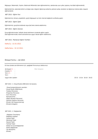 Bilgisayar, Matematik, Yazılım, Elektronik Mühendisi olan eğitmenlerimiz, alanlarında uzun yıllar çalışmış, tecrübeli eğitmenlerdir.


Eğitmenlerimiz; alanında birikim ve bilgisi olan, bilgisini öğrenciye aktarma yetisine sahip, kendisini ve öğrenciyi motive eden, başarılı
eğitmenlerdir.

.NET 2015 - Eğitim Yeri

Eğitimlerimiz; klimalı, projektörlü, güçlü bilgisayarlı ve hızlı internet bağlantılı sınıflarda yapılır.

.NET 2015 - Eğitim Şekli

Eğitimlerimizi, grup'lara katılarak veya özel ders olarak alabilirsiniz.

.NET 2015 - Eğitim Zamanı

Grup eğitimlerimizde; haftalık olarak belirlenen sürelerde eğitim yapılır.
Özel eğitimlerimizde; kendi zamanlarınıza uygun olarak eğitim alabilirsiniz.



.NET 2015 - Planlanan Eğitim Tarihleri

Hafta İçi : 11 01 2012


Hafta Sonu : 31 12 2011




Önkayıt Formu - .net 2015


En kısa sürede size dönmemiz için, aşağıdaki formumuzu doldurunuz.

Ad Soyad (*)     :                                  Bize mesajınız
E-posta (*)      :
Tel 1 (*)        :
Tel 2            :

Uygun ders saatleri                                                                                                10-13   13-16   16-19   19-22  




.NET 2015 - 1. Visual Studio 2008 ide'si ile tanışma.

    -Visual programlamanın yararları.
   -Visual Studio 2008 Ekranı.
   -Toolbox Penceresi.
   -Properties Penceresi.
   -Form Penceresi.
   -Kod penceresi.
   -Object Browser Penceresi.
   -Solution Explorer Penceresi.
   -Örnek1 (ilk Program)(string)
   -Örnek2.(integers)




.NET 2015 - 2. Değişkenler

    -Değişken Tanımlama
   -Değişken Çeşitleri
   -Yazısal Tipler
   -Mantıksal Tipler
   -Sayısal Tipler
   -Tarihsel Tipler
   -Global ve Local Değişkenler
   -Statik değişkenler
   -Tip dönüşümü
   -Örnek1
 