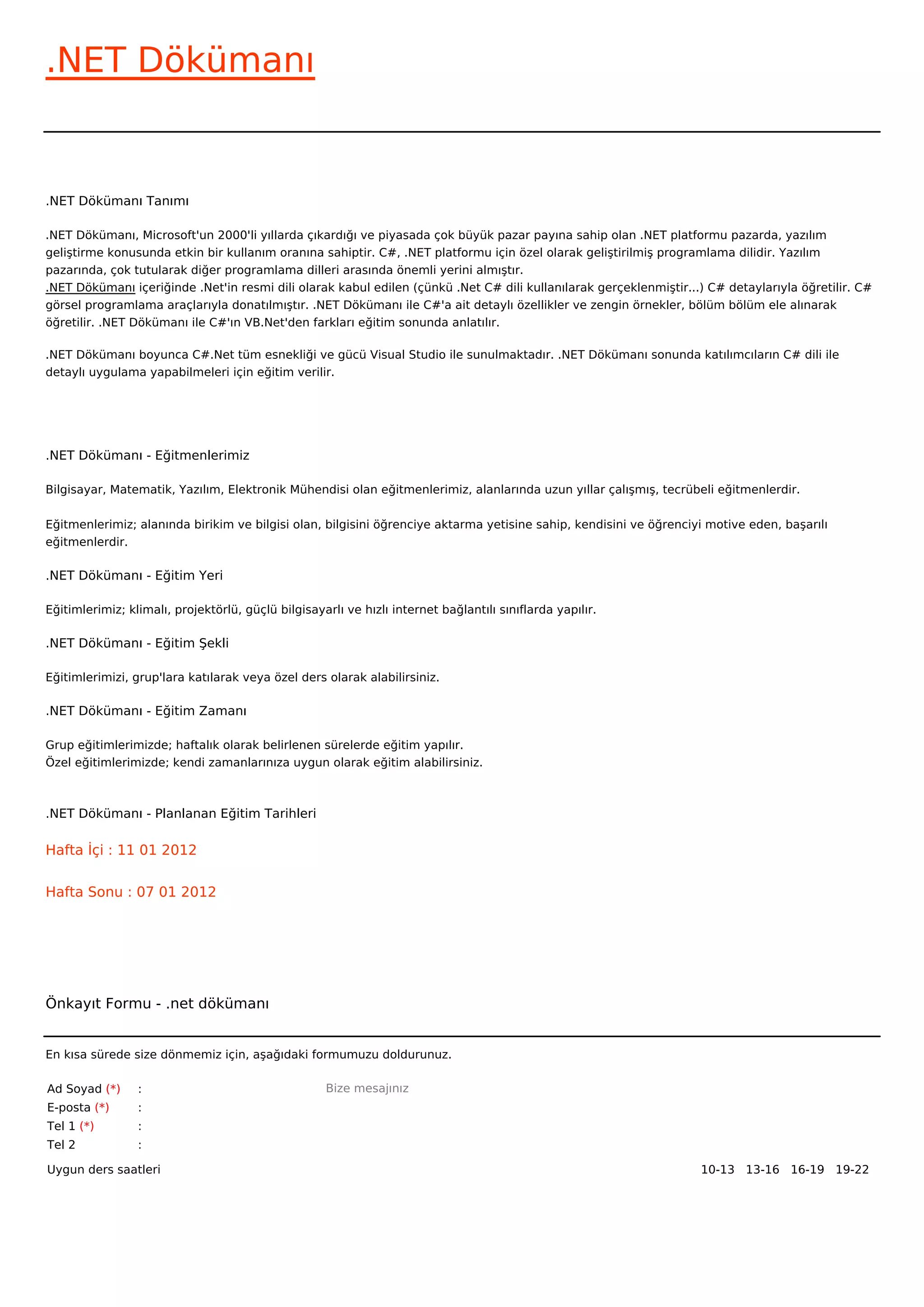 .NET Dökümanı


.NET Dökümanı Tanımı

.NET Dökümanı, Microsoft'un 2000'li yıllarda çıkardığı ve piyasada çok büyük pazar payına sahip olan .NET platformu pazarda, yazılım
geliştirme konusunda etkin bir kullanım oranına sahiptir. C#, .NET platformu için özel olarak geliştirilmiş programlama dilidir. Yazılım
pazarında, çok tutularak diğer programlama dilleri arasında önemli yerini almıştır.
.NET Dökümanı içeriğinde .Net'in resmi dili olarak kabul edilen (çünkü .Net C# dili kullanılarak gerçeklenmiştir...) C# detaylarıyla öğretilir. C#
görsel programlama araçlarıyla donatılmıştır. .NET Dökümanı ile C#'a ait detaylı özellikler ve zengin örnekler, bölüm bölüm ele alınarak
öğretilir. .NET Dökümanı ile C#'ın VB.Net'den farkları eğitim sonunda anlatılır.

.NET Dökümanı boyunca C#.Net tüm esnekliği ve gücü Visual Studio ile sunulmaktadır. .NET Dökümanı sonunda katılımcıların C# dili ile
detaylı uygulama yapabilmeleri için eğitim verilir.




.NET Dökümanı - Eğitmenlerimiz

Bilgisayar, Matematik, Yazılım, Elektronik Mühendisi olan eğitmenlerimiz, alanlarında uzun yıllar çalışmış, tecrübeli eğitmenlerdir.


Eğitmenlerimiz; alanında birikim ve bilgisi olan, bilgisini öğrenciye aktarma yetisine sahip, kendisini ve öğrenciyi motive eden, başarılı
eğitmenlerdir.

.NET Dökümanı - Eğitim Yeri

Eğitimlerimiz; klimalı, projektörlü, güçlü bilgisayarlı ve hızlı internet bağlantılı sınıflarda yapılır.

.NET Dökümanı - Eğitim Şekli

Eğitimlerimizi, grup'lara katılarak veya özel ders olarak alabilirsiniz.

.NET Dökümanı - Eğitim Zamanı

Grup eğitimlerimizde; haftalık olarak belirlenen sürelerde eğitim yapılır.
Özel eğitimlerimizde; kendi zamanlarınıza uygun olarak eğitim alabilirsiniz.



.NET Dökümanı - Planlanan Eğitim Tarihleri

Hafta İçi : 11 01 2012


Hafta Sonu : 07 01 2012




Önkayıt Formu - .net dökümanı


En kısa sürede size dönmemiz için, aşağıdaki formumuzu doldurunuz.

Ad Soyad (*)     :                                  Bize mesajınız
E-posta (*)      :
Tel 1 (*)        :
Tel 2            :

Uygun ders saatleri                                                                                                10-13   13-16   16-19   19-22  
 