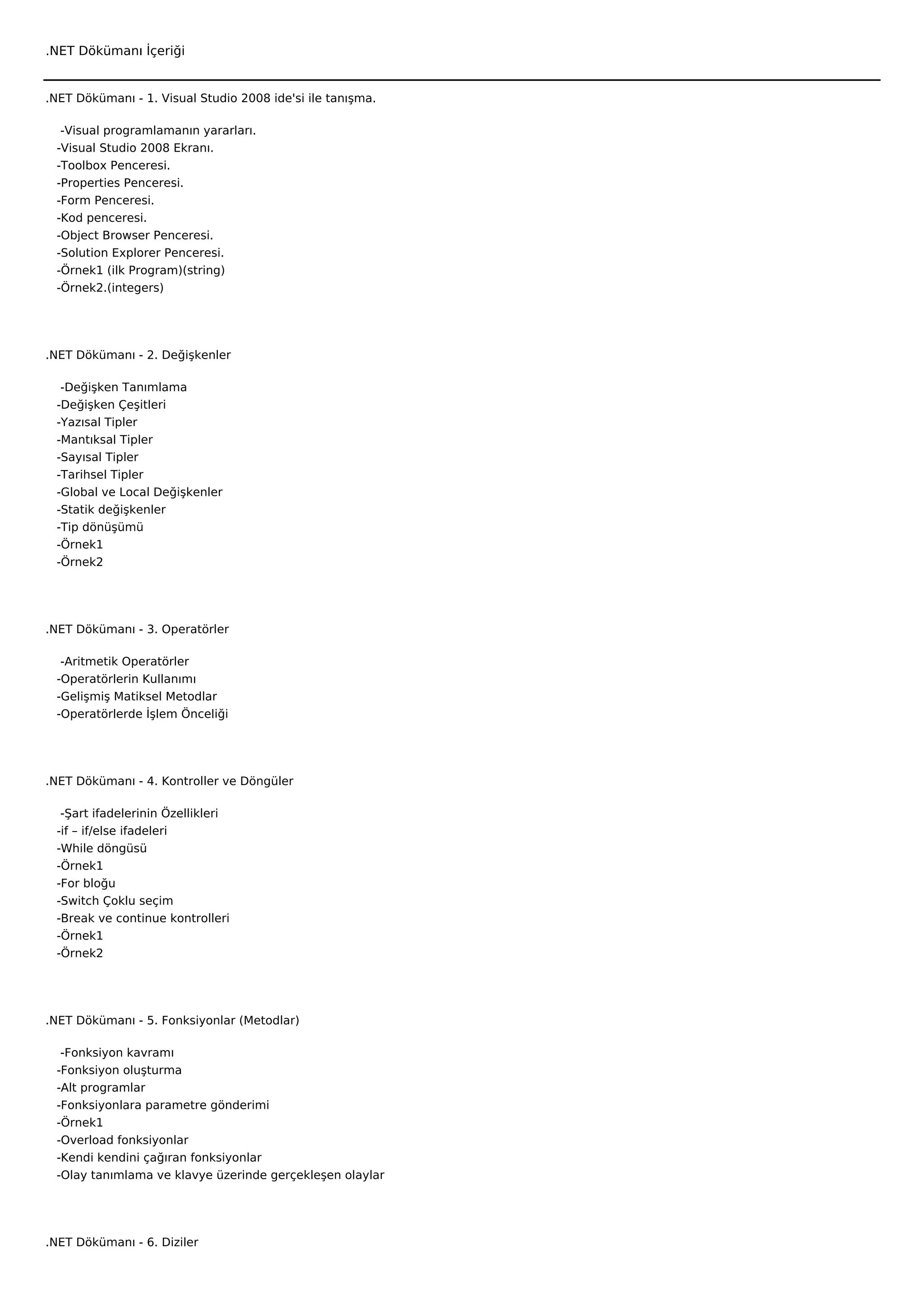 .NET Dökümanı İçeriği


.NET Dökümanı - 1. Visual Studio 2008 ide'si ile tanışma.

    -Visual programlamanın yararları.
   -Visual Studio 2008 Ekranı.
   -Toolbox Penceresi.
   -Properties Penceresi.
   -Form Penceresi.
   -Kod penceresi.
   -Object Browser Penceresi.
   -Solution Explorer Penceresi.
   -Örnek1 (ilk Program)(string)
   -Örnek2.(integers)




.NET Dökümanı - 2. Değişkenler

    -Değişken Tanımlama
   -Değişken Çeşitleri
   -Yazısal Tipler
   -Mantıksal Tipler
   -Sayısal Tipler
   -Tarihsel Tipler
   -Global ve Local Değişkenler
   -Statik değişkenler
   -Tip dönüşümü
   -Örnek1
   -Örnek2




.NET Dökümanı - 3. Operatörler

    -Aritmetik Operatörler
   -Operatörlerin Kullanımı
   -Gelişmiş Matiksel Metodlar
   -Operatörlerde İşlem Önceliği




.NET Dökümanı - 4. Kontroller ve Döngüler

    -Şart ifadelerinin Özellikleri
   -if – if/else ifadeleri
   -While döngüsü
   -Örnek1
   -For bloğu
   -Switch Çoklu seçim
   -Break ve continue kontrolleri
   -Örnek1
   -Örnek2




.NET Dökümanı - 5. Fonksiyonlar (Metodlar)

    -Fonksiyon kavramı
   -Fonksiyon oluşturma
   -Alt programlar
   -Fonksiyonlara parametre gönderimi
   -Örnek1
   -Overload fonksiyonlar
   -Kendi kendini çağıran fonksiyonlar
   -Olay tanımlama ve klavye üzerinde gerçekleşen olaylar




.NET Dökümanı - 6. Diziler
 