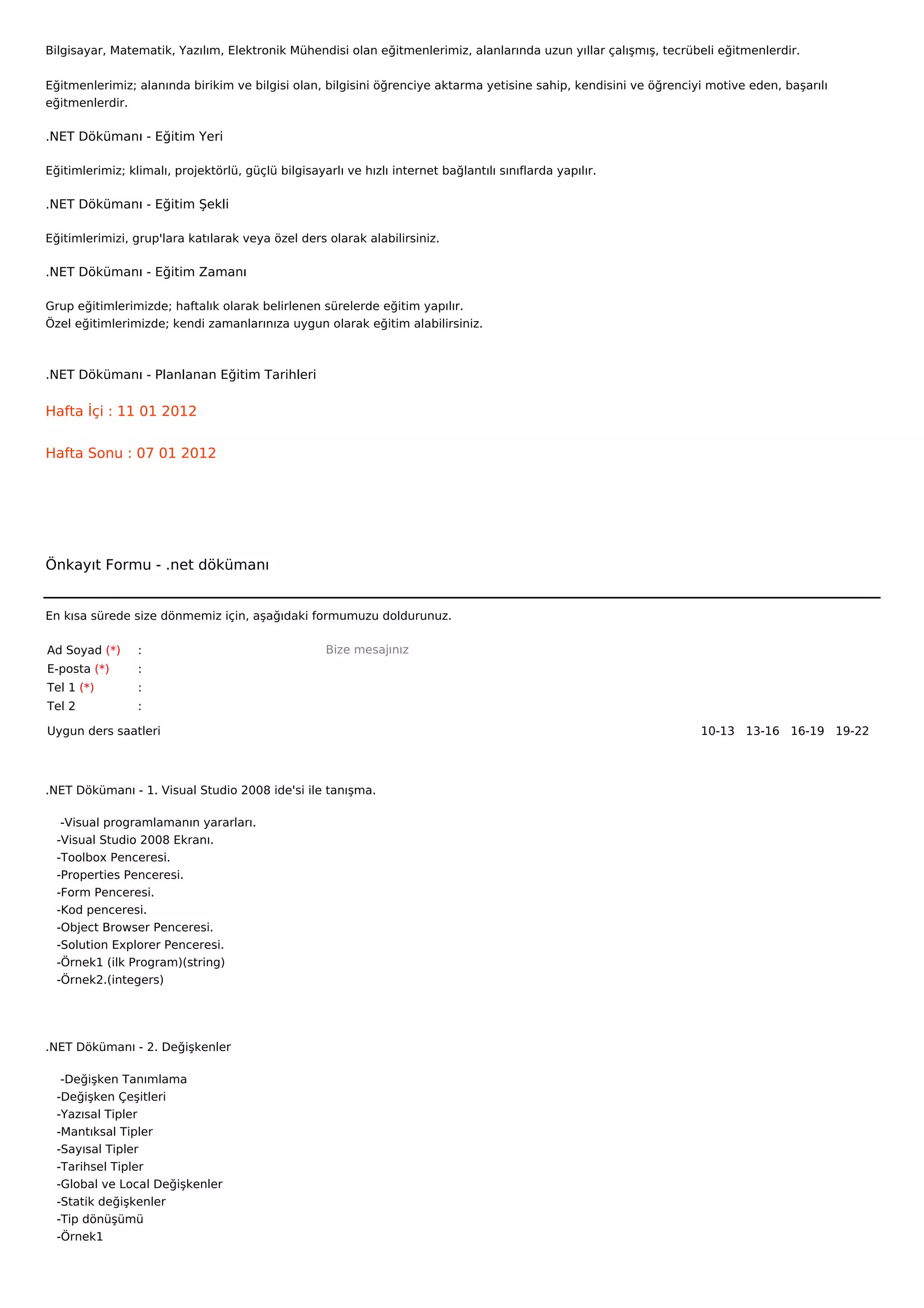 Bilgisayar, Matematik, Yazılım, Elektronik Mühendisi olan eğitmenlerimiz, alanlarında uzun yıllar çalışmış, tecrübeli eğitmenlerdir.


Eğitmenlerimiz; alanında birikim ve bilgisi olan, bilgisini öğrenciye aktarma yetisine sahip, kendisini ve öğrenciyi motive eden, başarılı
eğitmenlerdir.

.NET Dökümanı - Eğitim Yeri

Eğitimlerimiz; klimalı, projektörlü, güçlü bilgisayarlı ve hızlı internet bağlantılı sınıflarda yapılır.

.NET Dökümanı - Eğitim Şekli

Eğitimlerimizi, grup'lara katılarak veya özel ders olarak alabilirsiniz.

.NET Dökümanı - Eğitim Zamanı

Grup eğitimlerimizde; haftalık olarak belirlenen sürelerde eğitim yapılır.
Özel eğitimlerimizde; kendi zamanlarınıza uygun olarak eğitim alabilirsiniz.



.NET Dökümanı - Planlanan Eğitim Tarihleri

Hafta İçi : 11 01 2012


Hafta Sonu : 07 01 2012




Önkayıt Formu - .net dökümanı


En kısa sürede size dönmemiz için, aşağıdaki formumuzu doldurunuz.

Ad Soyad (*)     :                                  Bize mesajınız
E-posta (*)      :
Tel 1 (*)        :
Tel 2            :

Uygun ders saatleri                                                                                                10-13   13-16   16-19   19-22  




.NET Dökümanı - 1. Visual Studio 2008 ide'si ile tanışma.

    -Visual programlamanın yararları.
   -Visual Studio 2008 Ekranı.
   -Toolbox Penceresi.
   -Properties Penceresi.
   -Form Penceresi.
   -Kod penceresi.
   -Object Browser Penceresi.
   -Solution Explorer Penceresi.
   -Örnek1 (ilk Program)(string)
   -Örnek2.(integers)




.NET Dökümanı - 2. Değişkenler

    -Değişken Tanımlama
   -Değişken Çeşitleri
   -Yazısal Tipler
   -Mantıksal Tipler
   -Sayısal Tipler
   -Tarihsel Tipler
   -Global ve Local Değişkenler
   -Statik değişkenler
   -Tip dönüşümü
   -Örnek1
 