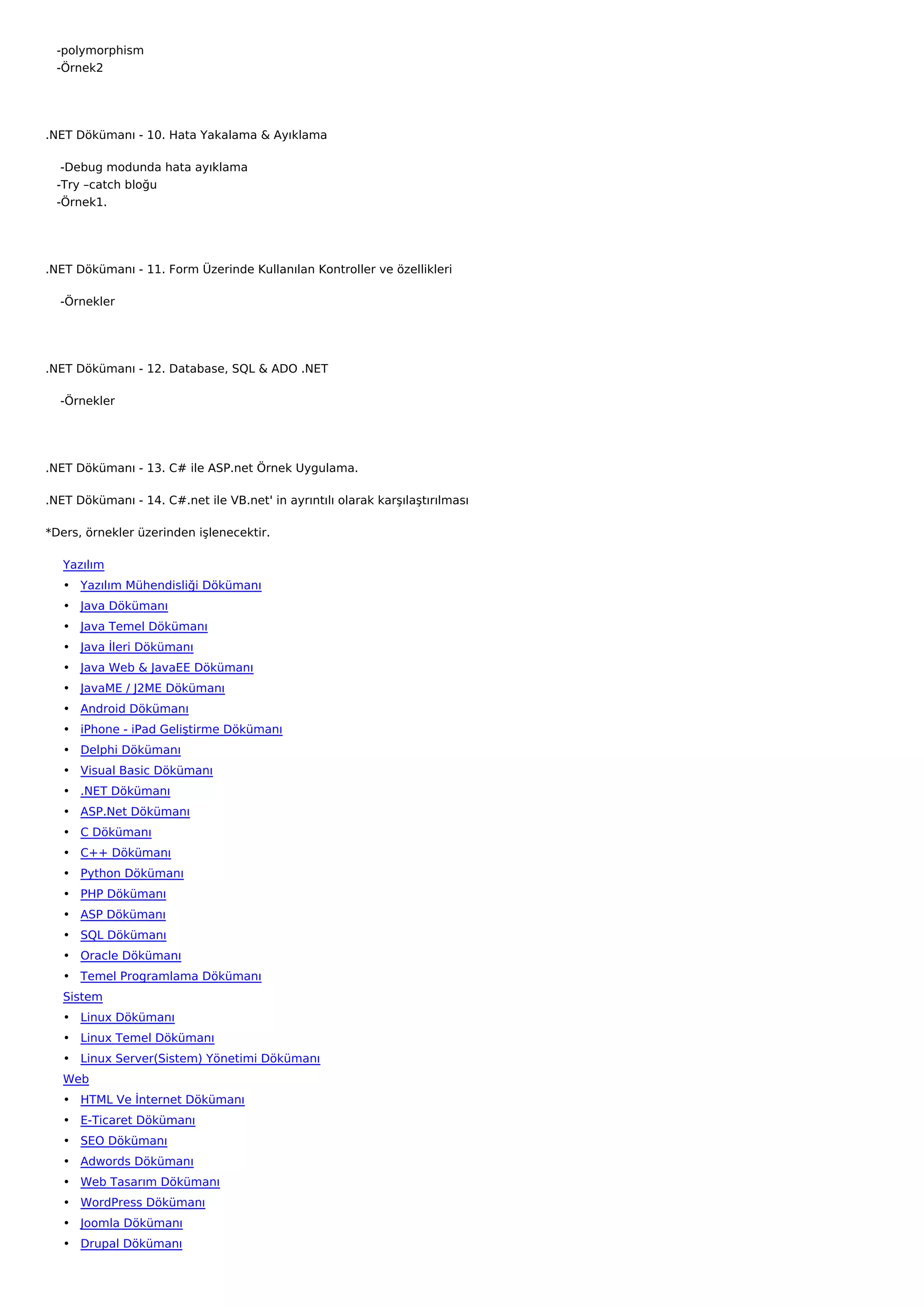    -polymorphism
   -Örnek2




.NET Dökümanı - 10. Hata Yakalama & Ayıklama

    -Debug modunda hata ayıklama
   -Try –catch bloğu
   -Örnek1.




.NET Dökümanı - 11. Form Üzerinde Kullanılan Kontroller ve özellikleri

    -Örnekler




.NET Dökümanı - 12. Database, SQL & ADO .NET

    -Örnekler




.NET Dökümanı - 13. C# ile ASP.net Örnek Uygulama.

.NET Dökümanı - 14. C#.net ile VB.net' in ayrıntılı olarak karşılaştırılması

*Ders, örnekler üzerinden işlenecektir.

   Yazılım
   • Yazılım Mühendisliği Dökümanı
   • Java Dökümanı
   • Java Temel Dökümanı
   • Java İleri Dökümanı
   • Java Web & JavaEE Dökümanı
   • JavaME / J2ME Dökümanı
   • Android Dökümanı
   • iPhone - iPad Geliştirme Dökümanı
   • Delphi Dökümanı
   • Visual Basic Dökümanı
   • .NET Dökümanı
   • ASP.Net Dökümanı
   • C Dökümanı
   • C++ Dökümanı
   • Python Dökümanı
   • PHP Dökümanı
   • ASP Dökümanı
   • SQL Dökümanı
   • Oracle Dökümanı
   • Temel Programlama Dökümanı
   Sistem
   • Linux Dökümanı
   • Linux Temel Dökümanı
   • Linux Server(Sistem) Yönetimi Dökümanı
   Web
   • HTML Ve İnternet Dökümanı
   • E-Ticaret Dökümanı
   • SEO Dökümanı
   • Adwords Dökümanı
   • Web Tasarım Dökümanı
   • WordPress Dökümanı
   • Joomla Dökümanı
   • Drupal Dökümanı
 