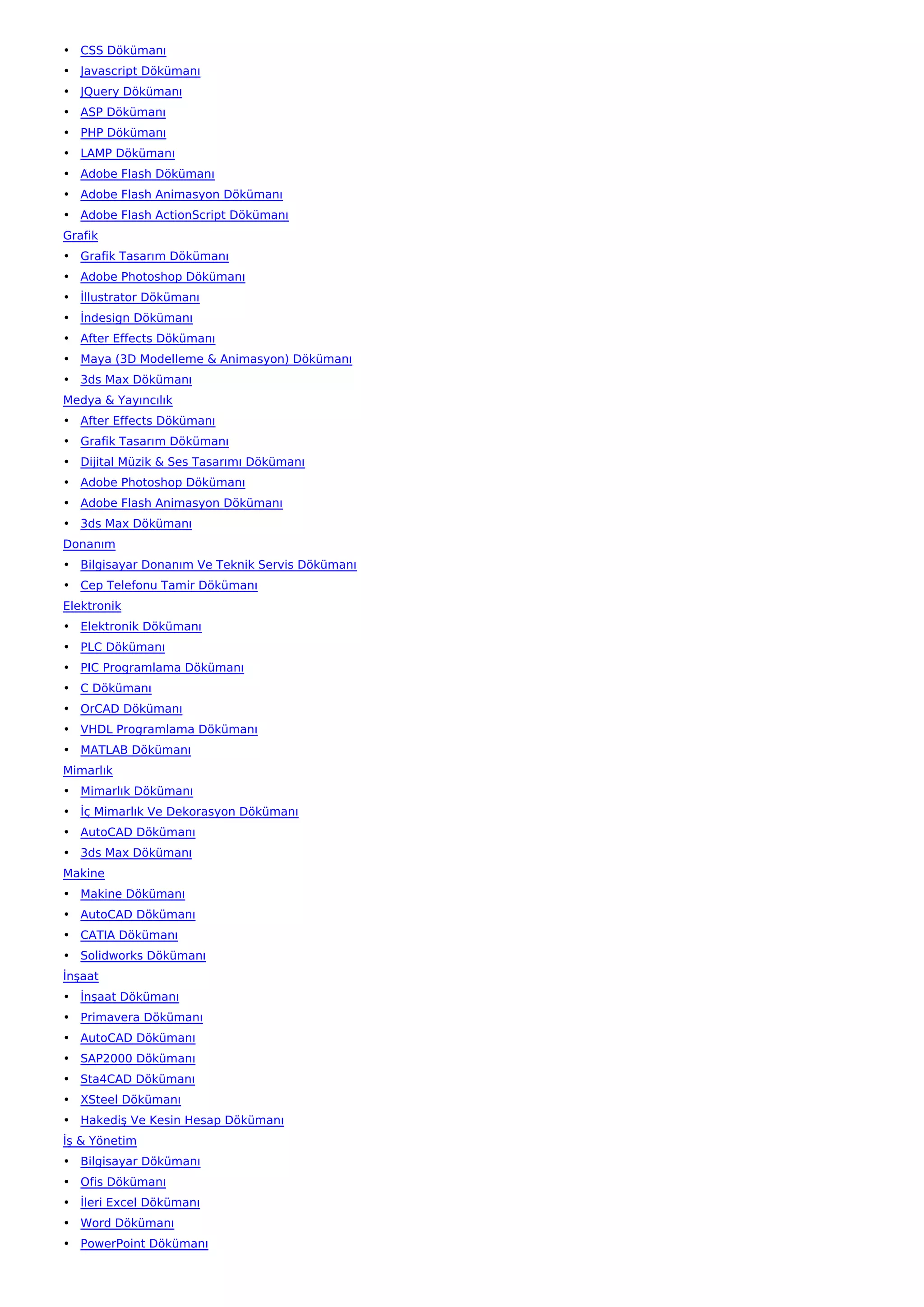 • CSS Dökümanı
• Javascript Dökümanı
• JQuery Dökümanı
• ASP Dökümanı
• PHP Dökümanı
• LAMP Dökümanı
• Adobe Flash Dökümanı
• Adobe Flash Animasyon Dökümanı
• Adobe Flash ActionScript Dökümanı
Grafik
• Grafik Tasarım Dökümanı
• Adobe Photoshop Dökümanı
• İllustrator Dökümanı
• İndesign Dökümanı
• After Effects Dökümanı
• Maya (3D Modelleme & Animasyon) Dökümanı
• 3ds Max Dökümanı
Medya & Yayıncılık
• After Effects Dökümanı
• Grafik Tasarım Dökümanı
• Dijital Müzik & Ses Tasarımı Dökümanı
• Adobe Photoshop Dökümanı
• Adobe Flash Animasyon Dökümanı
• 3ds Max Dökümanı
Donanım
• Bilgisayar Donanım Ve Teknik Servis Dökümanı
• Cep Telefonu Tamir Dökümanı
Elektronik
• Elektronik Dökümanı
• PLC Dökümanı
• PIC Programlama Dökümanı
• C Dökümanı
• OrCAD Dökümanı
• VHDL Programlama Dökümanı
• MATLAB Dökümanı
Mimarlık
• Mimarlık Dökümanı
• İç Mimarlık Ve Dekorasyon Dökümanı
• AutoCAD Dökümanı
• 3ds Max Dökümanı
Makine
• Makine Dökümanı
• AutoCAD Dökümanı
• CATIA Dökümanı
• Solidworks Dökümanı
İnşaat
• İnşaat Dökümanı
• Primavera Dökümanı
• AutoCAD Dökümanı
• SAP2000 Dökümanı
• Sta4CAD Dökümanı
• XSteel Dökümanı
• Hakediş Ve Kesin Hesap Dökümanı
İş & Yönetim
• Bilgisayar Dökümanı
• Ofis Dökümanı
• İleri Excel Dökümanı
• Word Dökümanı
• PowerPoint Dökümanı
 