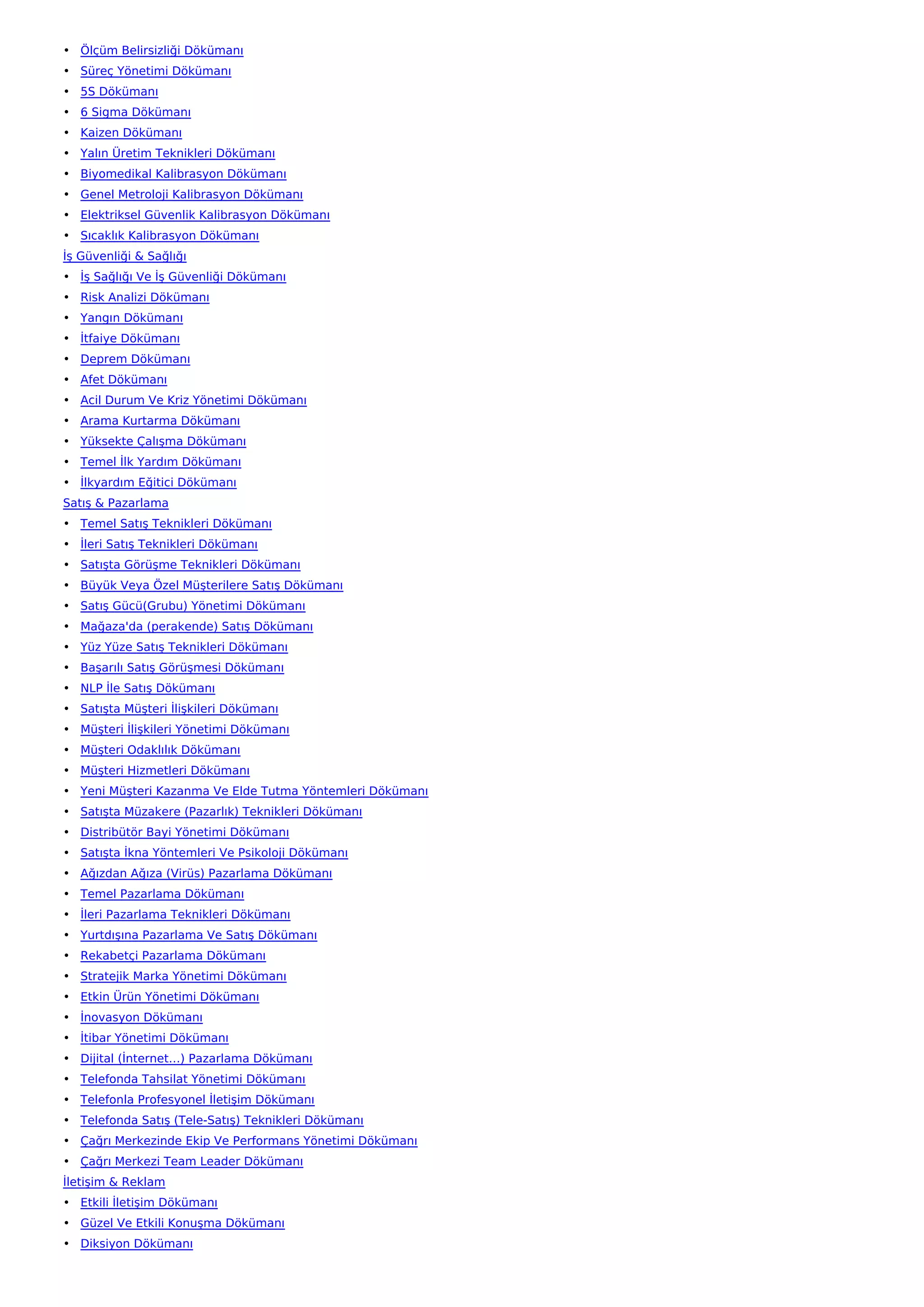 • Ölçüm Belirsizliği Dökümanı
• Süreç Yönetimi Dökümanı
• 5S Dökümanı
• 6 Sigma Dökümanı
• Kaizen Dökümanı
• Yalın Üretim Teknikleri Dökümanı
• Biyomedikal Kalibrasyon Dökümanı
• Genel Metroloji Kalibrasyon Dökümanı
• Elektriksel Güvenlik Kalibrasyon Dökümanı
• Sıcaklık Kalibrasyon Dökümanı
İş Güvenliği & Sağlığı
• İş Sağlığı Ve İş Güvenliği Dökümanı
• Risk Analizi Dökümanı
• Yangın Dökümanı
• İtfaiye Dökümanı
• Deprem Dökümanı
• Afet Dökümanı
• Acil Durum Ve Kriz Yönetimi Dökümanı
• Arama Kurtarma Dökümanı
• Yüksekte Çalışma Dökümanı
• Temel İlk Yardım Dökümanı
• İlkyardım Eğitici Dökümanı
Satış & Pazarlama
• Temel Satış Teknikleri Dökümanı
• İleri Satış Teknikleri Dökümanı
• Satışta Görüşme Teknikleri Dökümanı
• Büyük Veya Özel Müşterilere Satış Dökümanı
• Satış Gücü(Grubu) Yönetimi Dökümanı
• Mağaza'da (perakende) Satış Dökümanı
• Yüz Yüze Satış Teknikleri Dökümanı
• Başarılı Satış Görüşmesi Dökümanı
• NLP İle Satış Dökümanı
• Satışta Müşteri İlişkileri Dökümanı
• Müşteri İlişkileri Yönetimi Dökümanı
• Müşteri Odaklılık Dökümanı
• Müşteri Hizmetleri Dökümanı
• Yeni Müşteri Kazanma Ve Elde Tutma Yöntemleri Dökümanı
• Satışta Müzakere (Pazarlık) Teknikleri Dökümanı
• Distribütör Bayi Yönetimi Dökümanı
• Satışta İkna Yöntemleri Ve Psikoloji Dökümanı
• Ağızdan Ağıza (Virüs) Pazarlama Dökümanı
• Temel Pazarlama Dökümanı
• İleri Pazarlama Teknikleri Dökümanı
• Yurtdışına Pazarlama Ve Satış Dökümanı
• Rekabetçi Pazarlama Dökümanı
• Stratejik Marka Yönetimi Dökümanı
• Etkin Ürün Yönetimi Dökümanı
• İnovasyon Dökümanı
• İtibar Yönetimi Dökümanı
• Dijital (İnternet…) Pazarlama Dökümanı
• Telefonda Tahsilat Yönetimi Dökümanı
• Telefonla Profesyonel İletişim Dökümanı
• Telefonda Satış (Tele-Satış) Teknikleri Dökümanı
• Çağrı Merkezinde Ekip Ve Performans Yönetimi Dökümanı
• Çağrı Merkezi Team Leader Dökümanı
İletişim & Reklam
• Etkili İletişim Dökümanı
• Güzel Ve Etkili Konuşma Dökümanı
• Diksiyon Dökümanı
 