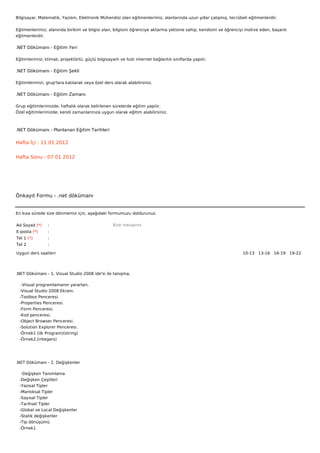 Bilgisayar, Matematik, Yazılım, Elektronik Mühendisi olan eğitmenlerimiz, alanlarında uzun yıllar çalışmış, tecrübeli eğitmenlerdir.


Eğitmenlerimiz; alanında birikim ve bilgisi olan, bilgisini öğrenciye aktarma yetisine sahip, kendisini ve öğrenciyi motive eden, başarılı
eğitmenlerdir.

.NET Dökümanı - Eğitim Yeri

Eğitimlerimiz; klimalı, projektörlü, güçlü bilgisayarlı ve hızlı internet bağlantılı sınıflarda yapılır.

.NET Dökümanı - Eğitim Şekli

Eğitimlerimizi, grup'lara katılarak veya özel ders olarak alabilirsiniz.

.NET Dökümanı - Eğitim Zamanı

Grup eğitimlerimizde; haftalık olarak belirlenen sürelerde eğitim yapılır.
Özel eğitimlerimizde; kendi zamanlarınıza uygun olarak eğitim alabilirsiniz.



.NET Dökümanı - Planlanan Eğitim Tarihleri

Hafta İçi : 11 01 2012


Hafta Sonu : 07 01 2012




Önkayıt Formu - .net dökümanı


En kısa sürede size dönmemiz için, aşağıdaki formumuzu doldurunuz.

Ad Soyad (*)     :                                  Bize mesajınız
E-posta (*)      :
Tel 1 (*)        :
Tel 2            :

Uygun ders saatleri                                                                                                10-13   13-16   16-19   19-22  




.NET Dökümanı - 1. Visual Studio 2008 ide'si ile tanışma.

    -Visual programlamanın yararları.
   -Visual Studio 2008 Ekranı.
   -Toolbox Penceresi.
   -Properties Penceresi.
   -Form Penceresi.
   -Kod penceresi.
   -Object Browser Penceresi.
   -Solution Explorer Penceresi.
   -Örnek1 (ilk Program)(string)
   -Örnek2.(integers)




.NET Dökümanı - 2. Değişkenler

    -Değişken Tanımlama
   -Değişken Çeşitleri
   -Yazısal Tipler
   -Mantıksal Tipler
   -Sayısal Tipler
   -Tarihsel Tipler
   -Global ve Local Değişkenler
   -Statik değişkenler
   -Tip dönüşümü
   -Örnek1
 