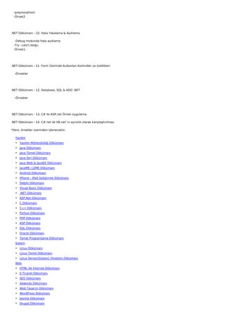    -polymorphism
   -Örnek2




.NET Dökümanı - 10. Hata Yakalama & Ayıklama

    -Debug modunda hata ayıklama
   -Try –catch bloğu
   -Örnek1.




.NET Dökümanı - 11. Form Üzerinde Kullanılan Kontroller ve özellikleri

    -Örnekler




.NET Dökümanı - 12. Database, SQL & ADO .NET

    -Örnekler




.NET Dökümanı - 13. C# ile ASP.net Örnek Uygulama.

.NET Dökümanı - 14. C#.net ile VB.net' in ayrıntılı olarak karşılaştırılması

*Ders, örnekler üzerinden işlenecektir.

   Yazılım
   • Yazılım Mühendisliği Dökümanı
   • Java Dökümanı
   • Java Temel Dökümanı
   • Java İleri Dökümanı
   • Java Web & JavaEE Dökümanı
   • JavaME / J2ME Dökümanı
   • Android Dökümanı
   • iPhone - iPad Geliştirme Dökümanı
   • Delphi Dökümanı
   • Visual Basic Dökümanı
   • .NET Dökümanı
   • ASP.Net Dökümanı
   • C Dökümanı
   • C++ Dökümanı
   • Python Dökümanı
   • PHP Dökümanı
   • ASP Dökümanı
   • SQL Dökümanı
   • Oracle Dökümanı
   • Temel Programlama Dökümanı
   Sistem
   • Linux Dökümanı
   • Linux Temel Dökümanı
   • Linux Server(Sistem) Yönetimi Dökümanı
   Web
   • HTML Ve İnternet Dökümanı
   • E-Ticaret Dökümanı
   • SEO Dökümanı
   • Adwords Dökümanı
   • Web Tasarım Dökümanı
   • WordPress Dökümanı
   • Joomla Dökümanı
   • Drupal Dökümanı
 