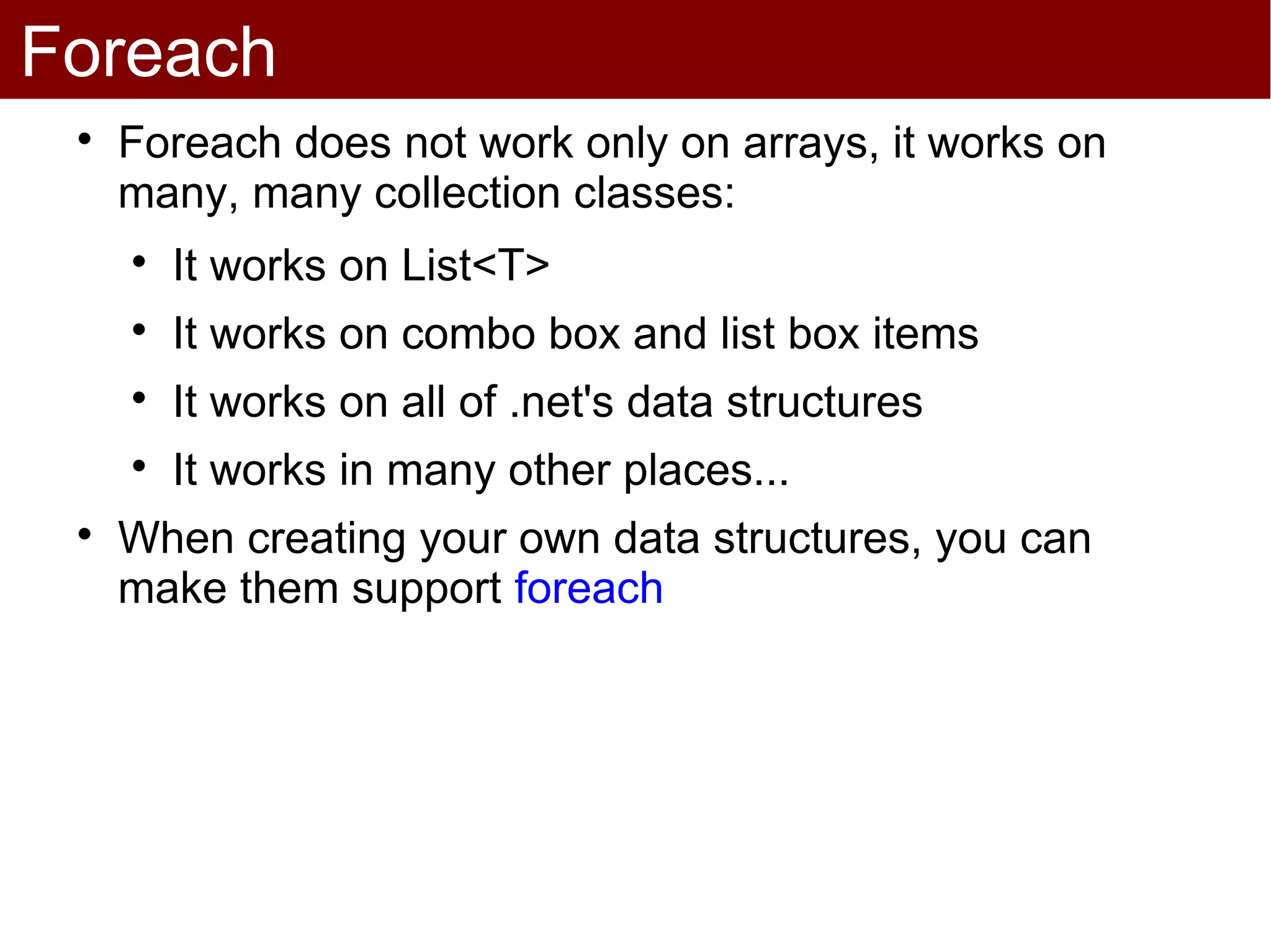 Foreach
 
     Foreach does not work only on arrays, it works on
     many, many collection classes:
     
         It works on List<T>
     
         It works on combo box and list box items
     
         It works on all of .net's data structures
     
         It works in many other places...
 
     When creating your own data structures, you can
     make them support foreach
 