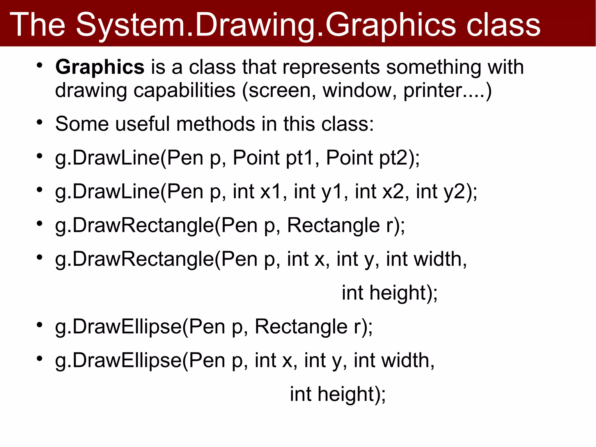 The System.Drawing.Graphics class
 
     Graphics is a class that represents something with
     drawing capabilities (screen, window, printer....)
 
     Some useful methods in this class:
 
     g.DrawLine(Pen p, Point pt1, Point pt2);
 
     g.DrawLine(Pen p, int x1, int y1, int x2, int y2);
 
     g.DrawRectangle(Pen p, Rectangle r);
 
     g.DrawRectangle(Pen p, int x, int y, int width,
                                      int height);
 
     g.DrawEllipse(Pen p, Rectangle r);
 
     g.DrawEllipse(Pen p, int x, int y, int width,
                                int height);
 