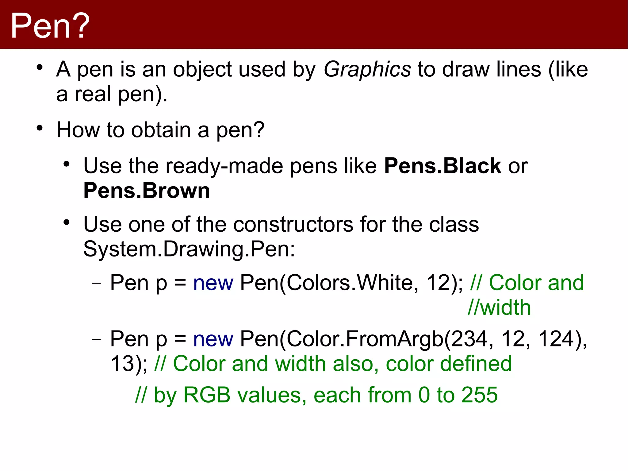 Pen?
 
     A pen is an object used by Graphics to draw lines (like
     a real pen).
 
     How to obtain a pen?
     
         Use the ready-made pens like Pens.Black or
         Pens.Brown
     
         Use one of the constructors for the class
         System.Drawing.Pen:
         −   Pen p = new Pen(Colors.White, 12); // Color and
                                                    //width
         −   Pen p = new Pen(Color.FromArgb(234, 12, 124),
             13); // Color and width also, color defined
               // by RGB values, each from 0 to 255
 